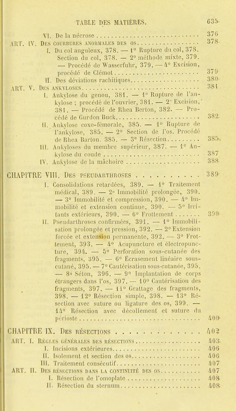 Yl. De la nécrose ART. IV. Des couiîbukus anormales des os I. Du col anguleux, 378. — 1° Rupture du col, 378. Seclion du col, 378. — 2» iiiélhode mixte, 379. — Procédé de Wasserfuhr, 379.-4 Excision, procédé de Clémot II. Des déviations rachitiques ART. V. Dks ankyloses I. Ankylose du genou, 381. — 1° Rupture de l'an- kylose ; procédé de l'ouvrier, 381. — 2 Excision, 381. _ Procédé de Rhea Berton, 382. — Pro- cédé de Gurdon Buck II. Ankylose coxo-fémorale, 385. — 1° Rupture de l'ankylose, 385. — 2° Section de l'os. Procédé de Rliea Barton. 385. — 3° Résection m. Ankyloses du membre supérieur, 387. — 1° An- kylose du coude IV. Ankylose de la mâchoire CHAPITRE VIII. Des pseudauthroses 3 89 I. Consolidations retardées, 389. — 1° Traitement médical, 389. — 2 Immobilité prolongée, 390. — 3 Immobilité et compression, 390. — h° Im- mobilité et extension continue, 390. — 5 Irri- tants extérieurs, 390. — 6° Frottement 390 II. Pseudarthroses confirmées, 391. — 1° Immobili- sation prolongée et pression, 392. — 2° Extension forcée et extension permanente, 392. — 3° Frot- tement, 393. — 4 Acupuncture et électropunc- ture, 394. — 5° Perforation sous-cutanée des fragments, 395. — 6° Écrasement linéaire sous- cutané, 395. — 7° Cautérisation sous-cutanée, 395. — 8o Scton, 396. — 9» Implantation de corps étrangers dans l'os, 397. — 10 Cautérisation des fragments, 397. — 11° Grattage des fragments, 398. — 12° Résection simple, 398. — 13° Ré- section avec suture ou ligature des os, 399. — 14 Résection avec décollement et suture du périoste 40(1' CHAPITRE IX. Des résections /i02 ART. I. RÉGLKS générales DES nÉ.SECTIONS 403 I. Incisions extérieures 408 II. Isolement et section des os 406 III. Traitement consécutif 407 ART. II. Des HÉSEGTIONS DANS LA CONTINUITÉ DES os 407 I. Résection de l'omoplate 408 11. lîéscction du sternum 40R
