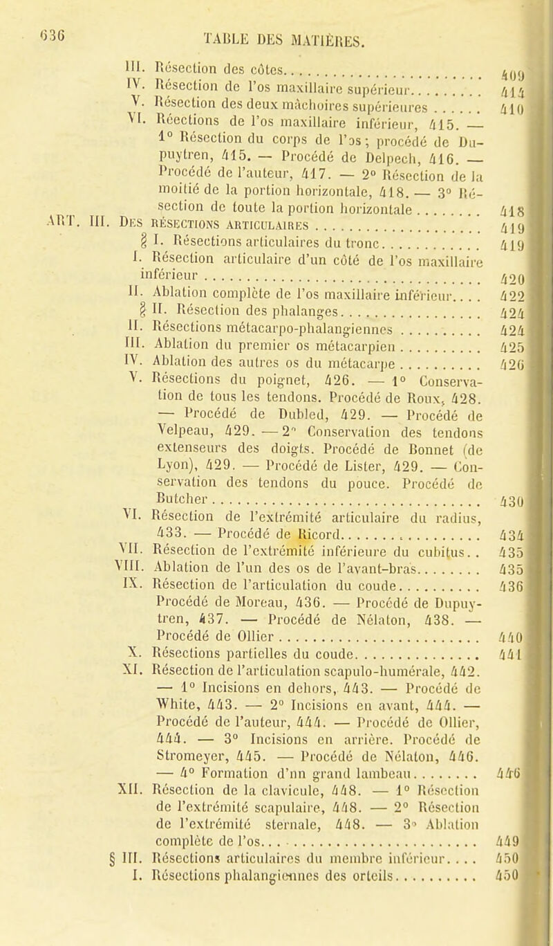 III. Résection des côtes IV. Résection de l'os maxillaire supérieur.. . .'. .. . '. /jH V. Hésection des deux mâchoires supérieures Zlio M. Réections de l'os maxillaire inférieur, 415. 1° Résection du corps de I'ds; procédé de Du- puytren, /il5. — Procédé de Delpecli, 416. — Procédé de l'auteur, 417. — 2° Résection de la moitié de la portion horizontale, 418. — S Ré- section de toute la portion horizontale 41 ^ ART. III. Dks Résections articulaires ' /ijcj §1. Résections articulaires du tronc 419 I. Résection articulaire d'un côté de l'os maxiUaire inférieur II. Ablation complète de l'os maxillaire inférieur.... 422 §11. Résection des phalanges 424 II. Résections métacarpo-phalang-iennes 424 m. Ablation du premier os métacarpien 42.) IV. Ablation des autres os du métacarpe 42fj V. Résections du poignet, 426. — 1° Conserva- tion de tous les tendons. Procédé de Roux. 428. — Procédé de Dubled, 429. — Procédé de Velpeau, 429.—2 Conservation des tendons extenseurs des doigts. Procédé de Bonnet (de Lyon), 429. — Procédé de Lister, 429. — Con- servation des tendons du pouce. Procédé de Butcher 430 VI. Résection de l'extrémité articulaire du radius, 433. — Procédé de Ricord , 434 VII. Résection de l'extrémité inférieure du cubitus.. 435 VIII. Ablation de l'un des os de l'avant-bras 435 IX. Résection de l'articulation du coude 436 Procédé de Moreau, 436. — Procédé de Dupuy- tren, 437. — Procédé de Nclaton, 438. — Procédé de Ollier 440 X. Résections partielles du coude 441 XI. Résection de l'articulation scapulo-humérale, 442. — 1° Incisions en dehors, 443. — Procédé de White, 443. — 2 Incisions en avant, 444. — Procédé de l'auteur, 444. — Procédé de OUier, 444. — 3° Incisions en arrière. Procédé de Stromeyer, 445. — Procédé de Nélaton, 446. — 4° Formation d'nn grand lambeau 446 XII. Résection de la clavicule, 448. — 1° Résection de l'extrémité scapulaire, 448. — 2° Résection de l'extrémité sternale, 448. — 3^ Ablation complète de l'os.. . 449 § III. Résections articuhiiros du membre inférieur. . . . 450 1. Résections phalangioiines des orteils 4ô0