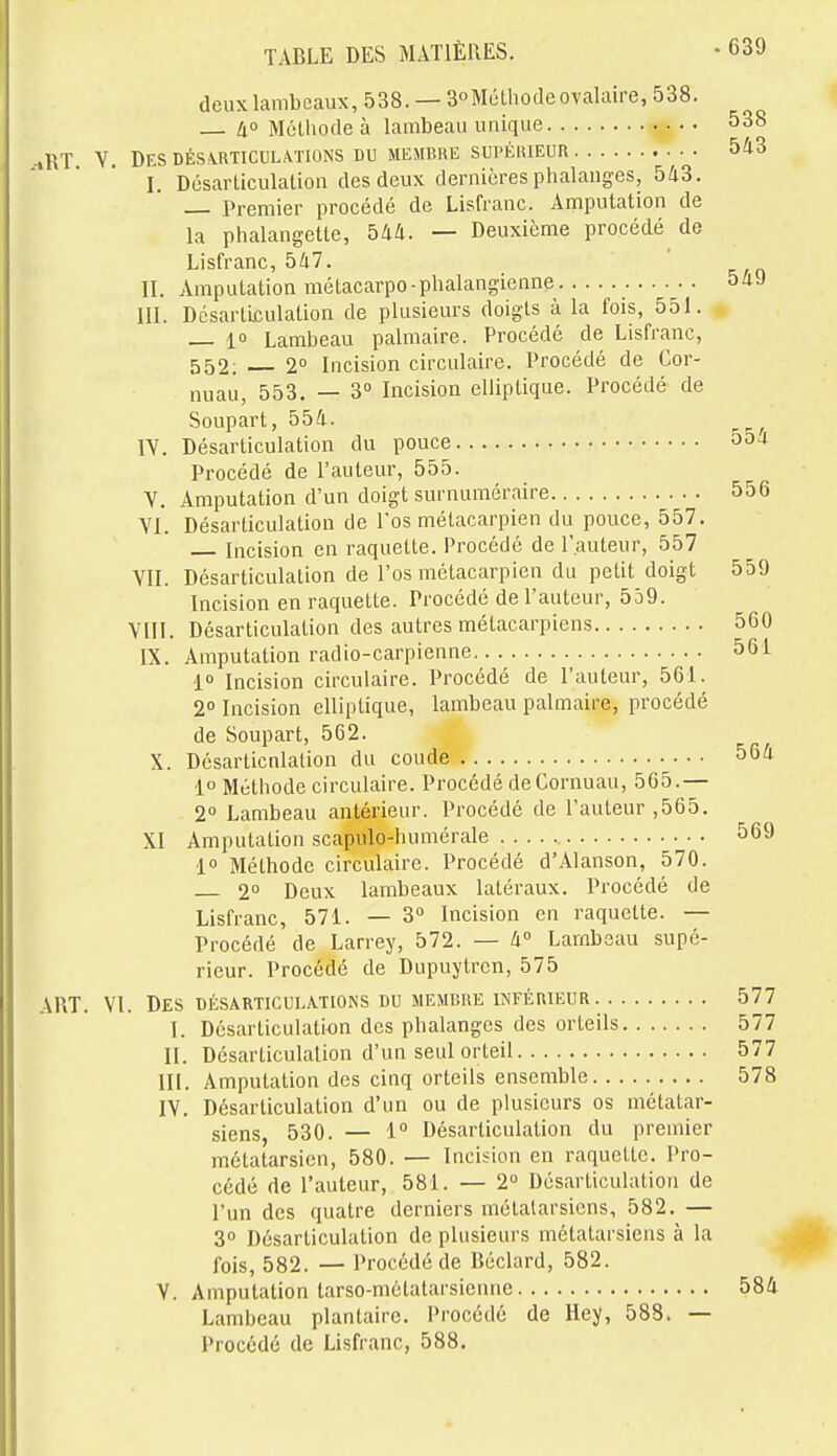 deux lambeaux, 538.— 3Méthode ovalaire, 538. 4 Méthode à lambeau unique 538 :tRT V. DESDÉSiRTICUL.VriONS DU MEMCKE SUPÉIUEUR 543 I. Désarticulation des deux dernières phalanges, 543. Premier procédé de Lisfranc. Amputation de la phalangette, 544. — Deuxième procédé de Lisfranc, 547. II. Amputation métacarpo-plialangienne 54J III. Désarticulation de plusieurs doigts à la fois, 551. 10 Lambeau palmaire. Procédé de Lisfranc, 552; 2° Incision circulaire. Procédé de Cor- nuau, 553. — 3° Incision elliptique. Procédé de Soupart, 554. IV. Désarticulation du pouce 55a Procédé de l'auteur, 555. V. Amputation d'un doigt surnuméraire 556 VI. Désarticulation de Tos métacarpien du pouce, 557. Incision en raquette. Procédé de l'auteur, 557 VII. Désarticulation de l'os métacarpien du petit doigt 559 Incision en raquette. Procédé de l'auteur, 559. VIII. Désarticulation des autres métacarpiens 560 IX. Amputation radio-carpienne 561 l» Incision circulaire. Procédé de l'auteur, 561. 2° Incision elliptique, lambeau palmaire, procédé de Soupart, 562. X. Désarticnlalion du coude 564 i° Méthode circulaire. Procédé deCornuau, 565.— 2° Lambeau antérieur. Procédé de l'auteur ,565. XI Amputation scapulo-humérale 569 1 Méthode circulaire. Procédé d'Alanson, 570. 2° Deux lambeaux latéraux. Procédé de Lisfranc, 571. — 3° Incision en raquette. — Procédé de Larrey, 572. — 4° Lambeau supé- rieur. Procédé de Dupuytren, 575 AUT. VI. Des DÉSARTICULATIONS DU MEAIBRE INFÉRIEUR 577 I. Désarticulation des phalanges des orteils 577 II. Désarticulation d'un seul orteil 577 III. Amputation des cinq orteils ensemble 578 IV. Désarticulation d'un ou de plusieurs os métatar- siens, 530. — i° Désarticulation du premier métatarsien, 580. — Incision en raquette. Pro- cédé de l'auteur, 581. — 2° Désarticulation de l'un des quatre derniers métatarsiens, 582. — 3 Désarticulation de plusieurs métatarsiens à la fois, 582. — Procédé de Béclard, 582. V. Amputation tarso-métatarsienne 584 Lambeau plantaire. Procédé de Hey, 588. — Procédé de Lisfranc, 588.