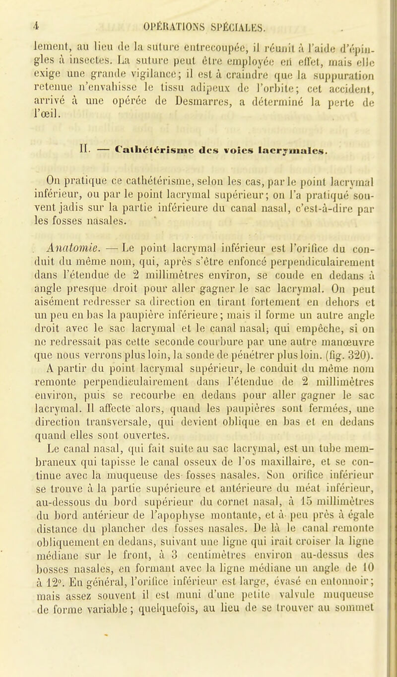 lemciit, au lieu de la suture entrecoupée, il réunit à l'aide d'épin- gles à insectes. La suture peut être employée eii eflet, mais elle exige une grande vigilance; il est à craindre que la suppuration retenue n'envahisse le tissu adipeu.x de l'orbite; cet accidcjil, arrivé à une opérée de Desmarres, a déterminé la perte de l'œil. II- — Calhélérîsine des voles lacrymales. On pratique ce cathétérisme, selon les cas, par le point lacrymal inférieur, ou par le point lacrymal supérieur; on l'a pratiqué sou- vent jadis sur la partie inférieure du canal nasal, c'est-à-dire par les fosses nasales. Anatomie. — Le point lacrymal inférieur est l'orifice du con- duit du même nom, qui, après s'être enfoncé perpendiculairement dans l'étendue de 2 millimètres environ, se coude en dedans à angle presque droit pour aller gagner le sac lacrymal. On peut aisément redresser sa direction en tirant fortement en dehors et un peu en bas la paupière inférieure ; mais il forme un autre angle droit avec le sac lacrymal et le canal nasal; qui empêche, si on ne redressait pas cette seconde courbure par une autre manœuvre que nous verrons plus loin, la sonde de pénétrer plus loin. (fig. 320). A partir du point lacrymal supérieur, le conduit du même nom remonte perpendieulairement dans l'étendue de 2 millimètres environ, puis se recourbe en dedans pour aller gagner le sac lacrymal. Il affecte alors, quand les paupières sont fermées, une direction transversale, qui devient oblique en bas et eu dedans quand elles sont ouvertes. Le canal nasal, qui fait suite au sac lacrymal, est un tube mem- braneux qui tapisse le canal osseux de l'os maxillaire, et se con- tinue avec là muqueuse des- fosses nasales. Son orifice inférieur se trouve à la partie supérieure et antérieure du méat inférieur, au-dessous du bord supérieur du cornet nasal, à 15 millimètres du bord antérieur de l'apophyse montante, et à- peu près à égale dislance du plancher des fosses nasales. De là le canal remonte obliquement en dedans, suivant une ligne qui irait croiser la ligne médiane sur le front, à 3 centimètres environ au-dessus des bosses nasales, en formant avec la ligne médiane un angle de 10 à 12°. En général, l'oriiice inférieur est large, évasé en entonnoir; mais assez souvent il est muni d'une petite valvule muqueuse de forme variable ; quelquefois, au lieu de se trouver au sommet