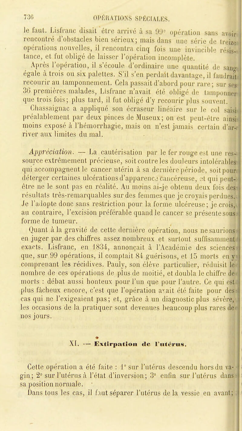 OPIÎIIAÏIONS SI>f:CIALES. le faut. Lisfriiiic disait être arrivé à sa 9U= opération sans avoir rencontré d'obstacles bien sérieux; mais dans nnc série de treize opérations nouvelles, il rencontra cinq fois une invincible résis- tance, et fut obligé de laisser l'opération incomplète. Après l'opération, il s'écoule d'ordinaire une quantité de san égale à trois ou six palettes. S'il s'en perdait davantage, il fautiraîi recourir au tamponnement. Cela passait d'abord pou/rare; sur .ses 36 premières malades, Lisfranc n'avait été obligé de tamponner que trois fois; plus tard, il fut obligé d'y recourir ])lus souvent. Cbassaignac a appliqué son écraseur linéaire sur le col saisi préalablement par deux pinces de Museux; on est peut-être ainsi moins exposé à l'hémorrhagie, mais on n'est jamais certain d'ar- river aux limites du mal. Appréciation . — La cautérisation par le fer rouge est une res- source extrêmement précieuse, soit contre les douleurs intolérables qui accompagnent le cancer utérin à sa dernière période, soit pour déterger certaines ulcérations d'apparence cancéreuse, at qui pcnl- être ne le sont pas en réalité. Au moins ai-je obtenu deux fois des résultats très-remarquables sur des femmes ([ue je croyais perdues. Je l'adopte donc sans restriction pour la forme ulcéreuse; je crois, au contraire, l'excision préférable quand le cancer se présente sous forme de tumeur. Quant à la gravité de cette dernière opération, nous ne saurions en juger par des chitïres assez nombreux et surtout suffisamment exacts. Lisfranc, en 1834-, annonçait à l'Académie des sciences que, sur 99 opérations, il comptait 84 guérisons, et 15 morts en y comprenant les récidives. Pauly, son élève particulier, réduisit le nombre de ces opérations de plus de moitié, et doubla le cliilTre de morts : débat aussi honteux pour l'un que pour l'autre. Ce qui est plus fâcheux encore, c'est que l'opération a'.ait été faite pour des cas qui ne l'exigeaient pas; et, grâce à un diagnostic plus sévère, les occasions de la pratiquer sont devenues beaucoup plus rares de nos jours. XI. — Extirpation de l'utérus. Celte opération a été faite : 1° sur l'utérus descendu hors du va- gin; 2° sur l'utérus à l'état d'inversion; 3° enfin sur l'utérus dans sa position normale. • Dans tous les cas, il faut séparer l'utérus delà vessie en avant;