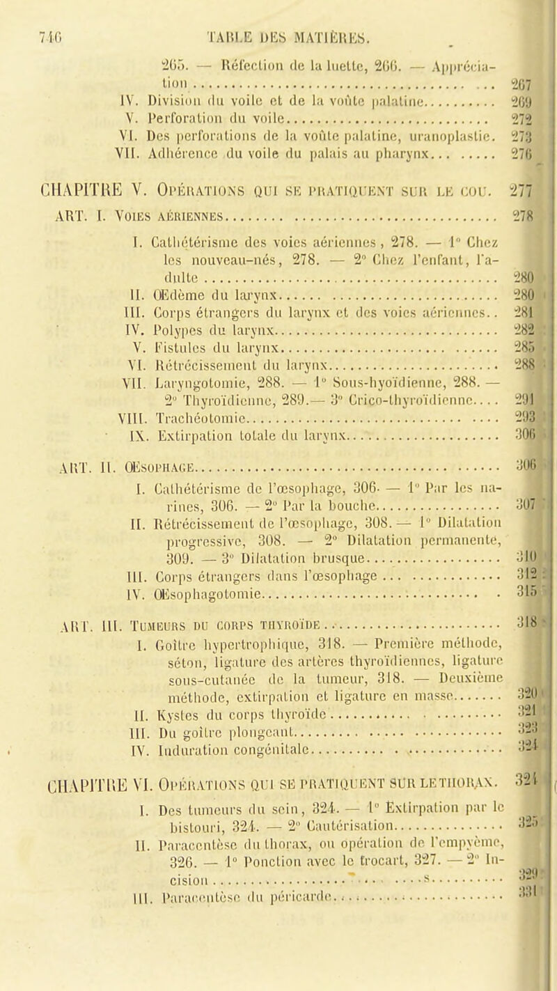 2GÔ. — Réfection de la liieltc, 200. — Aiiprécia- lioii ^07 IV. Division (lu voile et de lii vontc palatine 269 V. Perforation dn voile 272 VI. Des perforations de la voûte palatine, uranoplastie. 273 Vil. Adhérence du voile du palais au pharyn.x 276 CHAPITRE V. Oi^ÉitATiONS qui sk j'nATiacuNï sur le cou. !277 ART. I. Voies aériennes 278 I. Catliétérisme des voies aériennes, 278. — 1 Chez les nouveau-nés, 278. — 2° Chez l'enfant, Ta- dulte 280 II. OEdème du lai-ynx 280 III. Corps étrangers du larynx et des voies aériennes.. 281 IV. Polypes du larynx 282 V. Eislules du larynx 285 VI. Rétrécissement du larynx 28R VII. Laryngotomie, 288. — I Sous-hyoïdienne, 288. — 2'''Thyroïdieunc, 289.— ô Crico-thyroïdiennc 2'.Jl VIII. Trachéotomie 2!I3 IX. Extirpation totale du larynx AUT. II. CEsoi'HACE I. Cathétérisme de l'œsophage, 306- — 1 Par les na- rines, 306. — 2 Par la bouche oUT II. Rétrécissement de l'œsopiiagc, 308.— 1 Dilatation progressive, 308. — 2° Dilatation permanente, 309. — 3 Dilatation brusque :JIO III. Corps étrangers dans l'œsophage 312 IV. CEsophagotomie 315 AIIT. III. TUMEUKS DU CORPS ÏHVROÏDE . I. Goitre hypertropliique, 318. — Première méthode, séton, ligature des artères thyroïdiennes, ligature sous-cutanée de la tumeur, 318. — Deuxième méthode, extirpation et ligature en masse 320 II. Kystes du corps thyroïde m. Du goitre plongeant -i-*^ IV. Induration congénitale '•^'^ ClIAPlTl'iE Vi. Opéiiations qui se pratiquent 3i)r letiiorax- 32i I. Des tumeurs du sein, 324. — 1° Extirpation par le bistouri, 321. — 2 Cautérisation 32.'. II. Paracentèse du thorax, ou opération de l'empyème,