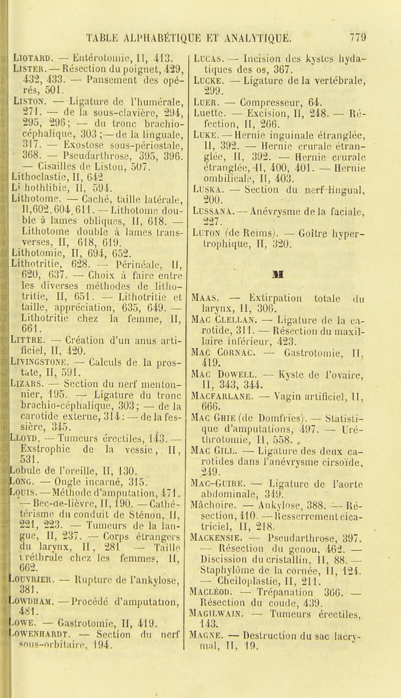 TABLE ALl'HABÉTIQUE ET ANALYTIQUE. 779 LiOTAKD. — Eiitérotomic, II, 413. Lister. — Résection du poignet, -129, 43:2, 433. — Pansement des opé- rés, 501. Liston. — Ligature de l'humérale, :271. — de la sous-clavière, 204, 295, 296; — du tronc brachio- céphaliquo, 303; —de la linguale, 317. — E.vobtose sous-périoslalc, 368. — Pseud'artlirose, 395, 396. — Cisailles de Liston, 5U7. Lithoclastiû, II, 042 Li hothlibie, II, 594. Lithotoine. — Caché, taille latérale, 11,602,604,611. — Lithotome dou- ble à lames obliques, II, 618. — Lithotome double à lames trans- verses, II, 618, 619. Lithotomie, II, 694, 652. Litliotritie, 628. — Périnéale, II, 620, 637. — Choi.K à faire entre les diverses méthodes de litho- Iritie, II, 651. — Lilhotritie et taille, appréciation, 635, 649. — Lilhotritie chez la femme, II, 661. LiTTRE. — Création d'un anus arti- ficiel, II, 420. LiYiNGSTOJiE. — Calculs de la pros- tate, II, 591. I.IZARS. — Section du nerf menton- nier, 195. — Ligature du tronc brachio-céphalique, 303; — de la carotide externe, 314 : — de la fes- sièrc, 345. I.LOYD. — Tumeurs érectiles, 143. — Exstrophie de la vessie, II, 531. Lobule de l'oreille, II, 130. Long. — Ongle incai'né, 315. Louis.—Méthode d'amputation, 471. Bcc-ae-lièvre, II, 190. —Catlié- térisme du conduit de Sténon, II, 221, 223. — Tumeurs de la lan- gue, II, 237. — Corps élrangeis du larynx, II, 281 — Taille 1 réthrale chez les femmes, II, 662. LouvRiER. — Rupture de l'ankylose, 381. LowDiiAM. — Procédé d'amputation, 481. l-owE. — Gaslrotomie, II, 419. l.ovvENHARDT. — Section du nerf «ons-nrbitaire, 194. Lucas. — Incision des kystes hyda- tiqucs des os, 367. LuCKE. — Ligature de la vertébrale, 299. LuER. — Compresseur, 04. Luette. — Excision, II, 248. — Ré- fection, II, 266. LuKE. — Hernie inguinale étranglée, II, 392. — Hernie criu'ale étran- glée, II, 392. — Hernie crurale étranglée,-II, 400, 401. — Hernie ombilicale, II, 403. LusKA. — Section du iierf-liiigual, 200. LussANA. — Anévrvsme de la faciale, 227. LUTON (de Reims). — Goitre hyper- trophique, II, 320. II MaaS. — Extirpation totale ilu larynx, II, 306. Mac Clellan. — Ligature de la ca- rotide, 311. — Résection du maxil- laire inl'éiieur, 423. Mac Cornac. — Gastrotomie, II. 419. Mac Dowell. — Kyste de l'ovaire, II, 343, 344. Macfarlane. — Vagin artificiel, II, 666. Mac GHiEfde Domfries).— Statisti- que d'amputations, 497. — Uré- tln-otomie, II, 558. . Mac Gill. — Ligature des deux ca- rotides dans l'anévrysme cirsoïde, ,249. Mac-Guire. — Ligature de l'aorte abdominale, 349. Mâchoire. — Ankylose, 388. — Ré- section, 410. —-liesscrrement cica- triciel, II, 218. Mackensie. — Pseudarthrose, 397. — Résection du genou, 462. — Discission du cristallin, II, 88.— Staphylome de la cornée, II, 124. — Cheiloplastie, II, 211. Macléod. — Trépanation 366. — Résection du coude, 439. Magilwain. — Tumeurs érectiles, 143. Magne. — Destruction du sac lacry- mal, II, 19.