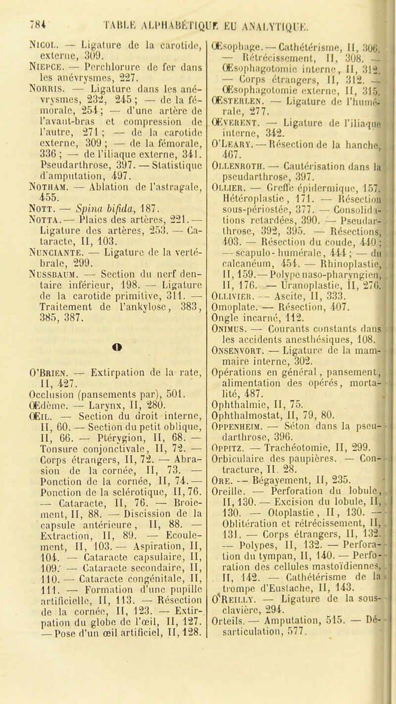 Nicoi.. — Ligalure de la carotido, externe, 309. NiEi'CE. — Porclilorure de fer dans les anévrysmos, 227. NORRIS. — Ligature dans les ané- vrysmes, 23'^, 245 ; — de la fé- morale, 25i; — d'une artère de l'avaiit-bras et compression de l'autre, 271; — de la carotide externe, 309 ; — de la fémorale, 336; — de l'iliaque externe, 341. Pseudarlhrose, 397. — Statistique d'amputation, 497. NoTHAM. — Ablation de l'astragale, 455. NoTT. — Spina bifida, 187. NoTTA.— Plaies des artères, 221.— Ligature des artères, 253. — Ca- taracte, II, 103. NuNCiANTE. — Ligature de la verté- brale, 299. NussBAUM. — Section du nerf den- taire inférieur, 198. — Ligature de la carotide primitive, 311. — Traitement de l'ankylosc, 383, 385, 387. O O'Brien. — Extirpation de la rate, II, 427. Occlusion (pansements par), 501. Œdème. — Larynx, II, 280. (ElL. — Section du droit interne, II, 60. — Section du petit oblique, II, 66. — Ptérygion, II, 68. — Tonsure conjonclivale, II, 72. — Corps étrangers, II, 72. — Abra- sion de la cornée, II, 73. — Ponction de la cornée, II, 74.— Ponction de la sclérotique. II, 76. — Cataracte, II, 76. — Broie- ment, II, 88. — Discission de la capsule antérieure, II, 88. — Extraction, II, 89. — Ecoule- ment, II, 103.— Aspiration, II, 104. — Cataracte capsulaire. 11, 109. ' — Cataracte secondaire. II, 110. — Cataracte congénitale, II, III. — Formation d'une pupille artificielle, II, 113. — Résection de la cornée. II, 123. — Extir- pation du globe de l'œil. II, 127. — Pose d'un œil artificiel, II, 128. OEsopliage. —Cathétérisme, 11, 306. — Ilétrécissement, II. 308. — Œ.sopliagotoinic interne, 11, 3!i. — Corps étrangers. 11, 312. - Œsophagotomic externe. II, ŒsTEiu.EN. — Ligature de rhuim'- raie, 277. ŒvERENT. — Ligature de l'iliaque interne, 342. O'Learv. —Résection de la hanclH- 407. Ou.enroth. — Cautérisation dans la pseudartlirose, 397. Oi.uer. — GrelVe épidermique, l.'iT. Hétéroplastie, 171. — Réseclnm sous-périostée, 377. — Consolid i- tions retardées, 390. — Pseudar- throse, 392, 395. — Résections, 403. — Résection du coude, 440; — scapulo-humérale, 444; — du calcanéum, 451. — Rhinoplastic, II, 159.— Polype naso-pliaryngien, 11, 170. — Ui'anoplastie, il, 27fi. Oluvieu. - Ascite, II, 333. Omoplate. — Résection, 407. Ongle incarné, 112. Onimus. — Courants constants dans les accidents anestliésiques, 1U8. Onsenvort. — Ligature de la mam- maire interne, 302. Opérations en général, pansement, alimentation des opérés, morta- lité, 487. Ophthalmie, II, 75. Ophthalmostat, II, 79, 80. Opi'Enheim. — Séton dans la pseu- dartlirose, 396. Oppitz. —Trachéotomie, II, 299. Orbiculaire des paupières. — Con- tracture, II. 28. Ore. — Bégayement, 11, 235. Oreille. — Perforation du lobule, II, 130. — Excision du lobule. II, 130. — Oloplastie, II, 130. — Oblitération et rétrécissement. H, 131. — Corps étrangers, II, 132. — Polypes, II, 132. — Perfora- tion du tympan. II, 140. — Perfo- ration des cellules mastoïdienni >. Il, 142. — Catliétérisme de la trompe d'EusIachc, H, 143. O^Reiu.y. — Ligalure de la sous- clavière, 294. Orteils. — Amputation, 515. — Dé- sarticulation, 577.