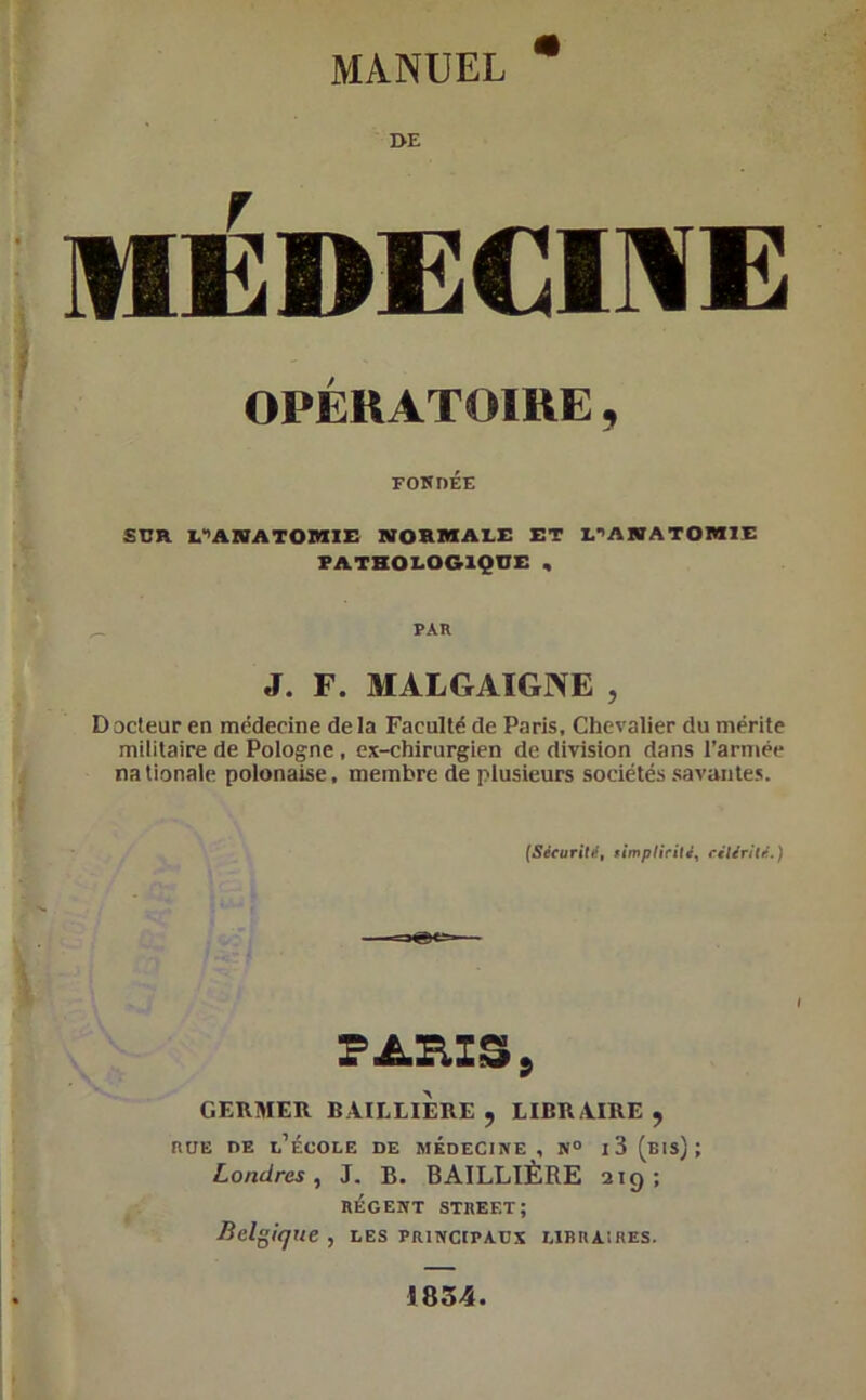 MANUEL OE MÉDECINE OPÉRATOIRE , FONDÉE SCR PANATOSIIE NORMALE ET L’ANATOMIE PATHOLOGIQUE , PAR J. F. MALGAÏGNE , D acteur en médecine de la Faculté de Paris, Chevalier du mérite militaire de Pologne , ex-chirurgien de division dans l’armée nationale polonaise, membre de plusieurs sociétés savantes. (Sécurité, simplicité, célérité.) PAR IS, GERMER BAILLIERE, LIBRAIRE, rue de l’école de médecine , n° i 3 (bis); Londres, J. B. BAILLIÈRE 219; régent Street; Belgique , les principaux libraires. 1834