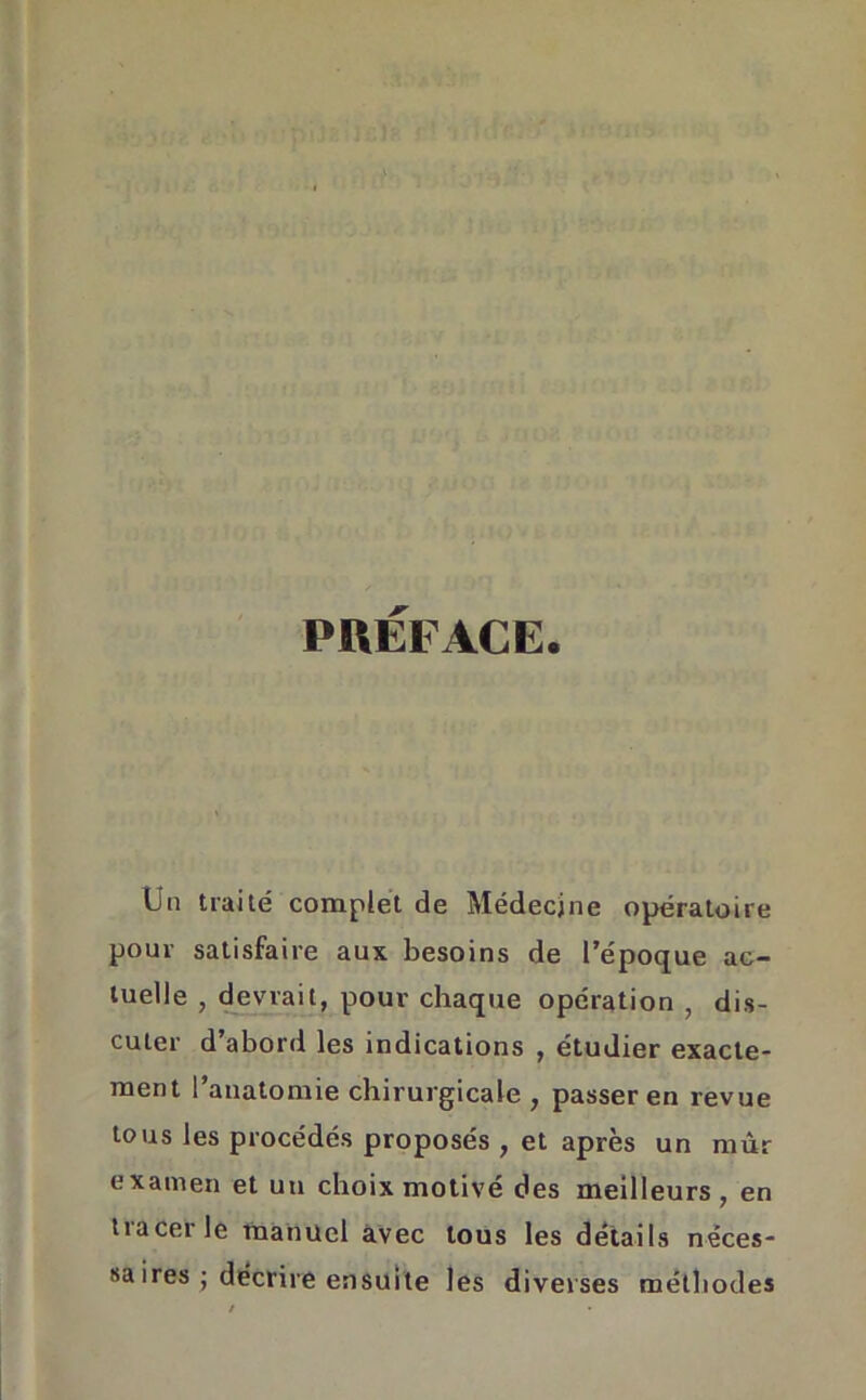 PREFACE. Un traité complet de Médecine opératoire pour satisfaire aux besoins de l’époque ac- tuelle , devrait, pour chaque opération , dis- cuter d’abord les indications , étudier exacte- ment l’anatomie chirurgicale , passer en revue tous les procédés proposés , et après un mur examen et un choix motivé des meilleurs , en tiacer le manuel avec tous les détails néces- saires • décrire ensuite les diverses méthodes