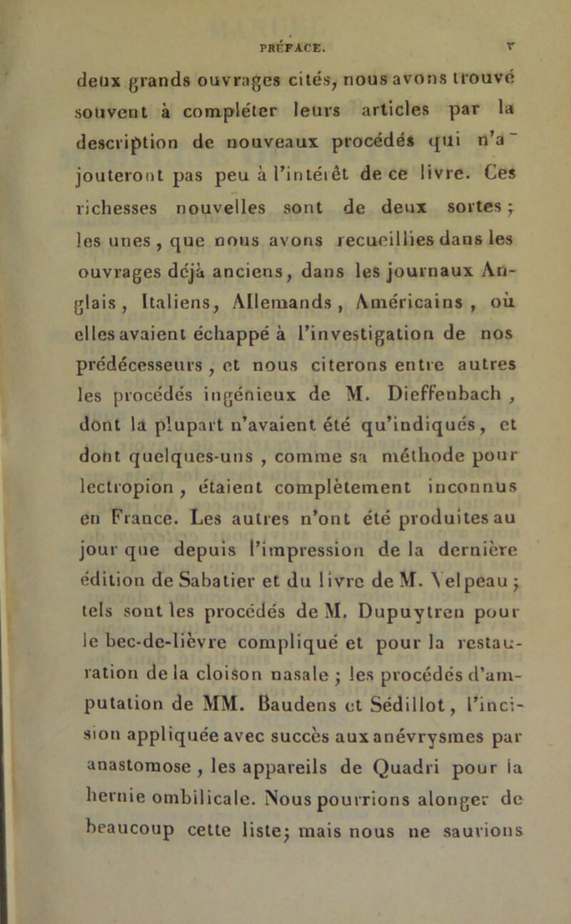 deux grands ouvrages cités, nous avons trouvé souvent à compléter leurs articles par la description de nouveaux procédés qui n’a ~ jouteront pas peu à l’intérêt de ce livre. Ces richesses nouvelles sont de deux sortes ; les unes, que nous avons recueillies dans les ouvrages déjà anciens, dans les journaux An- glais, Italiens, Allemands, Américains, où elles avaient échappé à l’investigation de nos prédécesseurs , et nous citerons entre autres les procédés ingénieux de M. Dieffenbach , dont la plupart n’avaient été qu’indiqués, et dont quelques-uns , comme sa méthode pour lectropion, étaient complètement inconnus en France. Les autres n’ont été produites au jour que depuis l’impression de la dernière édition de Sabatier et du livre de M. Velpeau ; tels sout les procédés de M. Dupuytren pour le bec-de-lièvre compliqué et pour la restau- ration delà cloison nasale; les procédés d’am- putation de MM. Baudens et Sédillot, l’inci- sion appliquée avec succès aux anévrysmes par anastomose, les appareils de Quadri pour ia hernie ombilicale. Nous pourrions alonger de beaucoup cette liste; mais nous ne saurions