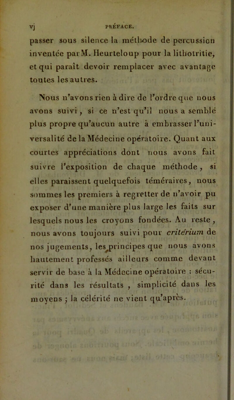 VJ passer sous silence la méthode de percussion inventée parM. Heurteloup pour la litbolritie, et qui paraît devoir remplacer avec avantage toutes les autres. Nous n’avons rien adiré de l’ordre que nous avons suivi , si ce n’est qu’il nous a semblé plus propre qu’aucun autre à embrasser l’uni- versalité de la Médecine opératoire. Quant aux courtes appréciations dont nous avons fait suivre l’exposition de chaque méthode, si elles paraissent quelquefois téméraires, nous sommes les premiers à regretter de n’avoir pu exposer d’une manière plus large les faits sur lesquels nous les croyons fondées. Au reste , nous avons toujours suivi pour critérium de nos jugements, lesDrincipes que nous avons hautement professés ailleurs comme devant servir de base à la Médecine opératoire : sécu- rité dans les résultats , simplicité dans les moyens ; la célérité ne vient qu’apres.