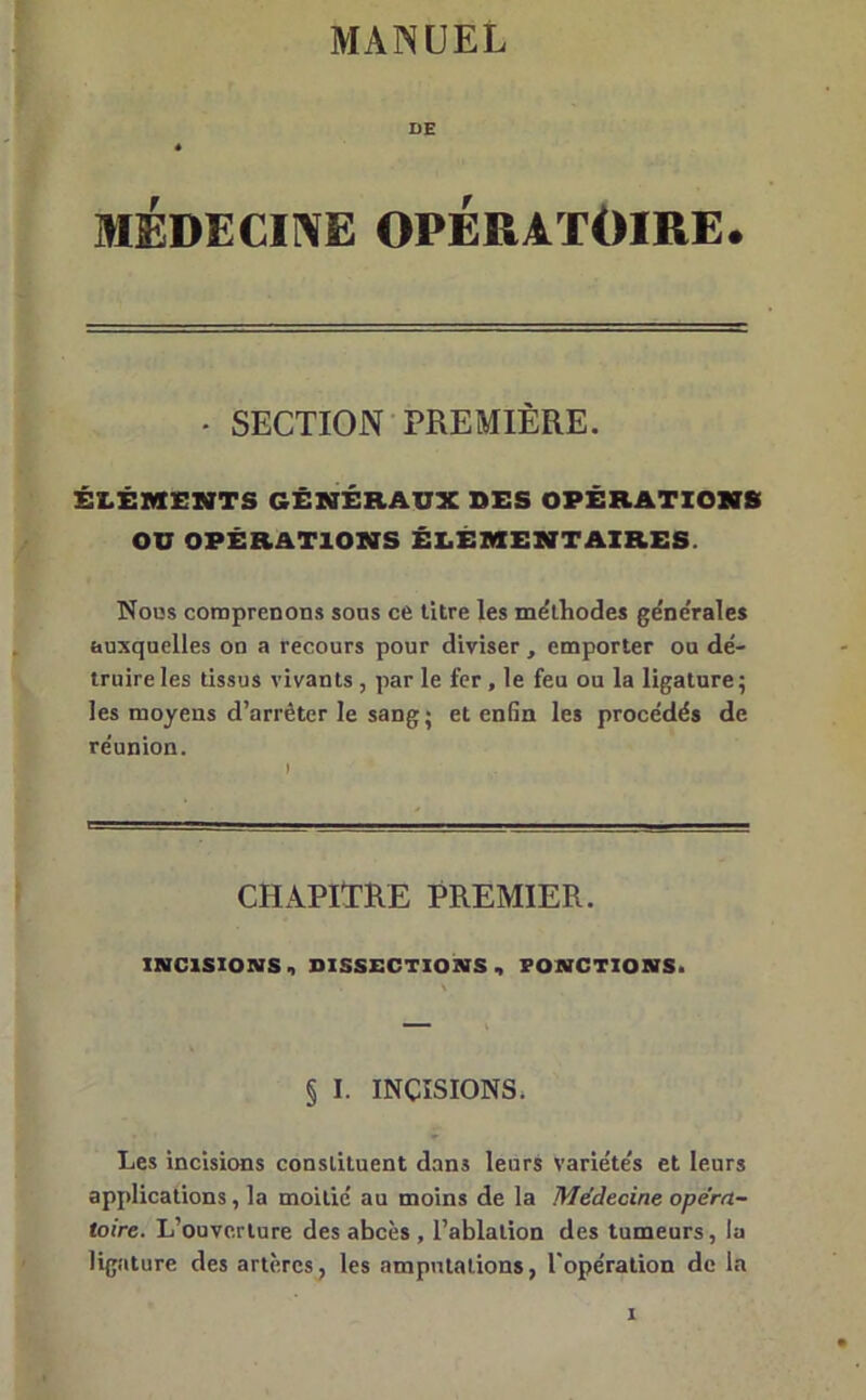 MANUEL DE « MÉDECINE OPÉRATOIRE. - SECTION PREMIÈRE. ÉLÉMENTS GÉNÉRAUX SES OPÉRATIONS OU OPÉRATIONS ÉLÉMENTAIRES. Nous comprenons sous ce titre les méthodes ge'ne'rales auxquelles on a recours pour diviser , emporter ou dé- truire les tissus vivants , par le fer , le feu ou la ligature; les moyens d’arrêter le sang ; et enfin les procédés de réunion. CHAPITRE PREMIER. INCISIONS , DISSECTIONS, PONCTIONS. § I. INCISIONS. Les incisions constituent dans leurs variétés et leurs applications, la moitié au moins de la Médecine opéra- toire. L’ouverture des abcès , l’ablation des tumeurs, la ligature des artères, les amputations, l'opération de la