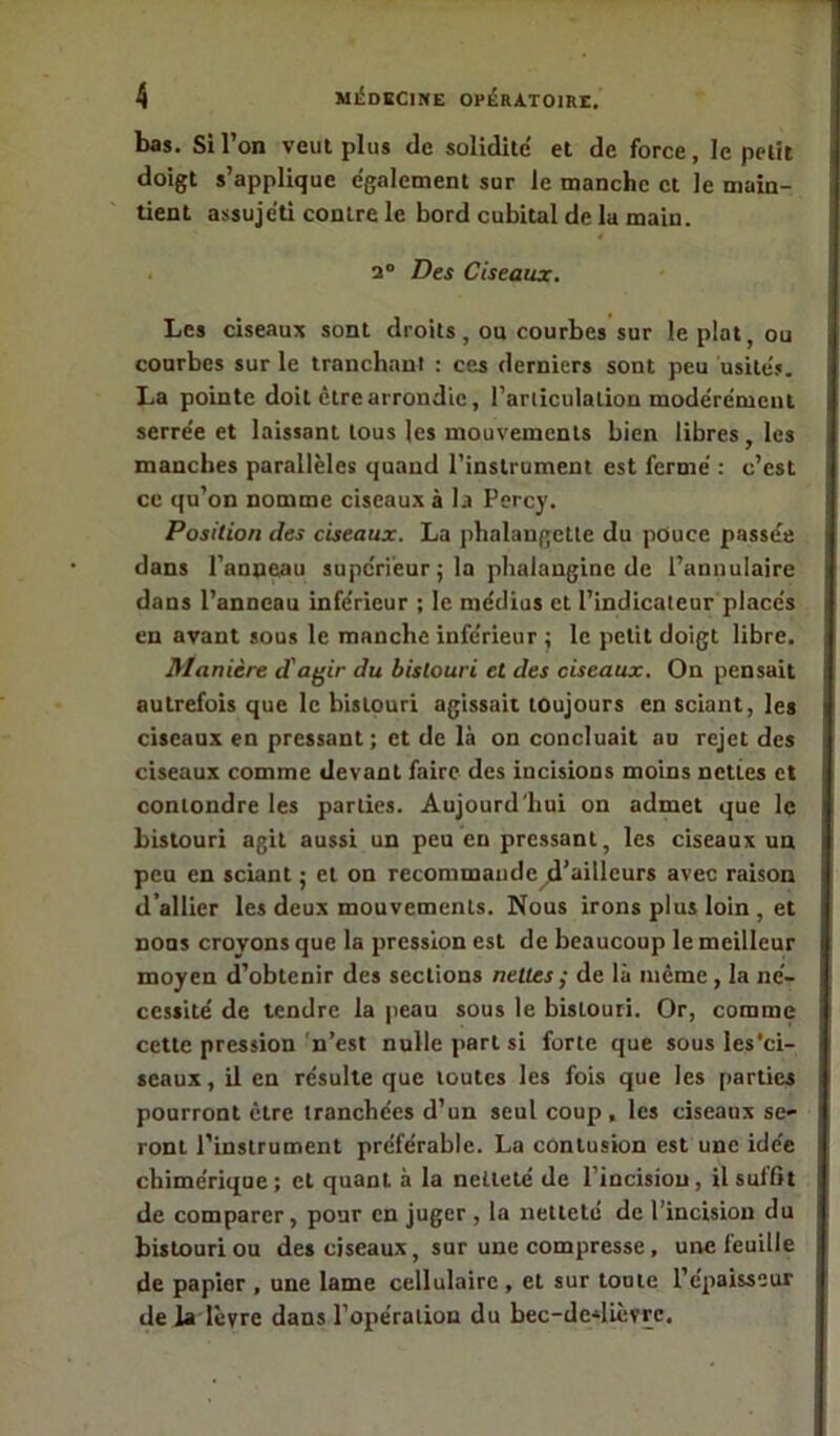 bas. Si l’on veut plus de solidité et de force, le petit doigt s’applique egalement sur le manche et le main- tient assujeti contre le bord cubital de la main. 2° Des Ciseaux. Les ciseaux sont droits, ou courbes sur le plat, ou courbes sur le tranchant : ces derniers sont peu usités. La pointe doit être arrondie, l’articulation modérément serrée et laissant tous les mouvements bien libres, les manches parallèles quand l’instrument est fermé : c’est ce qu’on nomme ciseaux à la Percy. Position des ciseaux. La phalangette du pouce passée dans l’anneau supérieur ; la phalangine de l’annulaire dans l’anneau inférieur ; le médius et l’indicateur placés en avant sous le manche inférieur 5 le petit doigt libre. Manière d'agir du bistouri et des ciseaux. On pensait autrefois que le bistouri agissait toujours en sciant, les ciseaux en pressant; et de là on concluait au rejet des ciseaux comme devant faire des incisions moins nettes et conlondre les parties. Aujourd'hui on admet que le bistouri agit aussi un peu eu pressant, les ciseaux un peu en sciant ; et on recommanded’ailleurs avec raison d’allier les deux mouvements. Nous irons plus loin , et nous croyons que la pression est de beaucoup le meilleur moyen d’obtenir des sections nettes ; de là même , la né- cessité de tendre la peau sous le bistouri. Or, comme cette pression n’est nulle part si forte que sous les'ci- seaux, il en résulte que toutes les fois que les parties pourront être tranchées d’un seul coup , les ciseaux se- ront l’instrument préférable. La contusion est une idée chimérique; et quant, à la netteté de l’incision, il suffit de comparer, pour en juger , la netteté de l’incision du bistouri ou des ciseaux, sur une compresse, une feuille de papier , une lame cellulaire , et sur toute l’épaisseur de la lèvre dans l’opération du bec-de4ièvre.