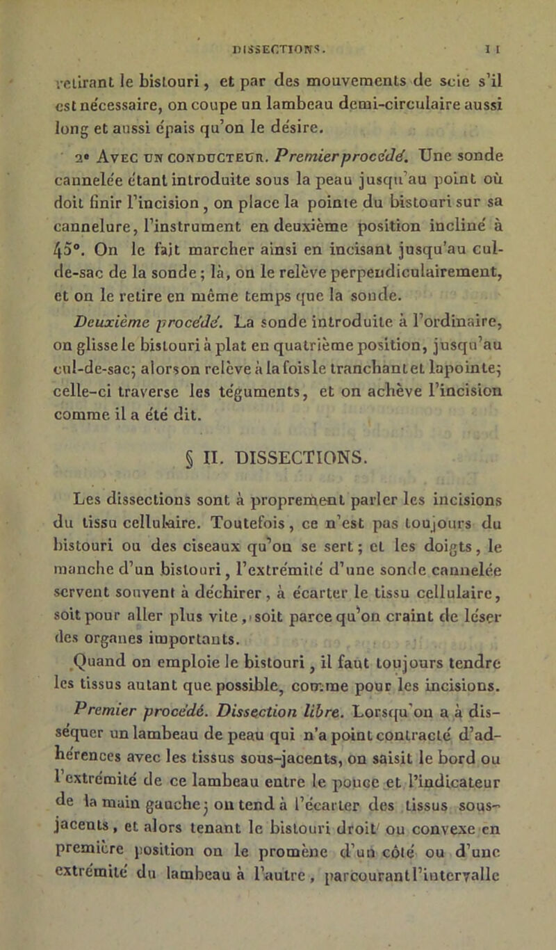 retirant le bistouri, et par des mouvements de scie s'il est ne’cessaire, on coupe un lambeau demi-circulaire aussi long et aussi e'pais qu’on le de'sire. a* Avec un conducteur. Premier procédé. Une sonde caunele'e étant introduite sous la peau jusqu’au point où doit finir l’incision on place la pointe du bistouri sur sa cannelure, l’instrument en deuxième position incline' à 45°. On le fait marcher ainsi en incisant jusqu’au cul- de-sac de la sonde ; là, on le relève perpendiculairement, et on le relire en même temps que la soude. Deuxième procédé. La sonde introduite à l’ordinaire, on glissele bistouri à plat en quatrième position, jusqu’au cul-de-sac; alorson relève à lafoisle tranchantet lapoinle; celle-ci traverse les te'guments, et on achève l’incision comme il a été dit. § II. DISSECTIONS. Les dissections sont à proprement parler les incisions du tissu cellulaire. Toutefois, ce n’est pas tou jours du bistouri ou des ciseaux qu’on se sert ; cl les doigts, le manche d’un bistouri, l’extrémiié d’une sonde cannelée servent souvent à déchirer, à écarter le tissu cellulaire, soit pour aller plus vite,isoit parce qu’on craint de léser des organes importants. Quand on emploie le bistouri, il faut toujours tendre les tissus autant que possible, comme pour les incisions. Premier procédé. Dissection libre. Lorsqu'on a à dis- séquer un lambeau de peau qui n’a point contracté d’ad- hérences avec les tissus sous-jacents, on saisit le bord ou l extrémité de ce lambeau entre le pouGC et l’indicateur de la main gauche; ou tend à l’écarter des tissus sous- jacents , et alors tenant le bistouri droit' ou convexe en première position on le promène d’un côté ou d’une extrémité du lambeau à l’autre , parcourantl’inter7allc