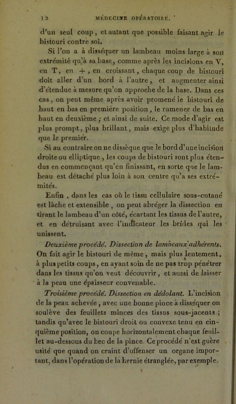 d'un seul coup, et autant que possible faisant agir le bistouri contre soi. Si l’on a à disse'quer un lambeau moins large à sou extrémité qu’à sa base, comme après les incisions en Y, en T, en + , en croissant, chaque coup de bistouri doit aller d’un bord à l’autre, et augmenter ainsi d’étendue à mesure qu’on approche de la base. Dans ces cas, on peut même après avoir promené le bistouri de haut en bas en première position, le ramener de bas en haut en deuxième ,• et ainsi de suite. Ce mode d’agir est plus prompt, plus brillant, mais exige plus d’habitude que le premier. Si au contraire on ne dissèque que le bord d’une incision droite ou elliptique , les coups de bistouri sont plus éten- dus en commençant qu’en finissant, en sorte que le lam- beau est détaché plus loin à son centre qu’a ses extré- mités. Enfin , dans les cas où le tissu cellulaire sous-cutané est lâche et extensible , on peut abréger la dissection en tirant le lambeau d’un côté, écartant les tissus de l’autre, et en détruisant avec l’indicateur les brides qui les unissent. Deuxième procédé. Dissection de lambeaux'adhérents. On fait agir le bistouri de même, mais plus lentement, à plus petits coups, en ayant soin de ne pas trop pénétrer dans les tissus qu’on veut découvrir, et aussi de laisser à la peau une épaisseur convenable. Troisième procédé. Dissection en dédolant. L’incision de la peau achevée, avec une bonne pince à disséquer on soulève des feuillets minces des tissus sous-jacents ; tandis qu’avec le bistouri droit ou convexe tenu en cin- quième position, on coupe horizontalement chaque feuil- let au-dessous du bec de la pince. Ce procédé n’est guère usité que quand on craint d’offenser un organe impor- tant, dans l’opération de la hernie étranglée, par exemple.