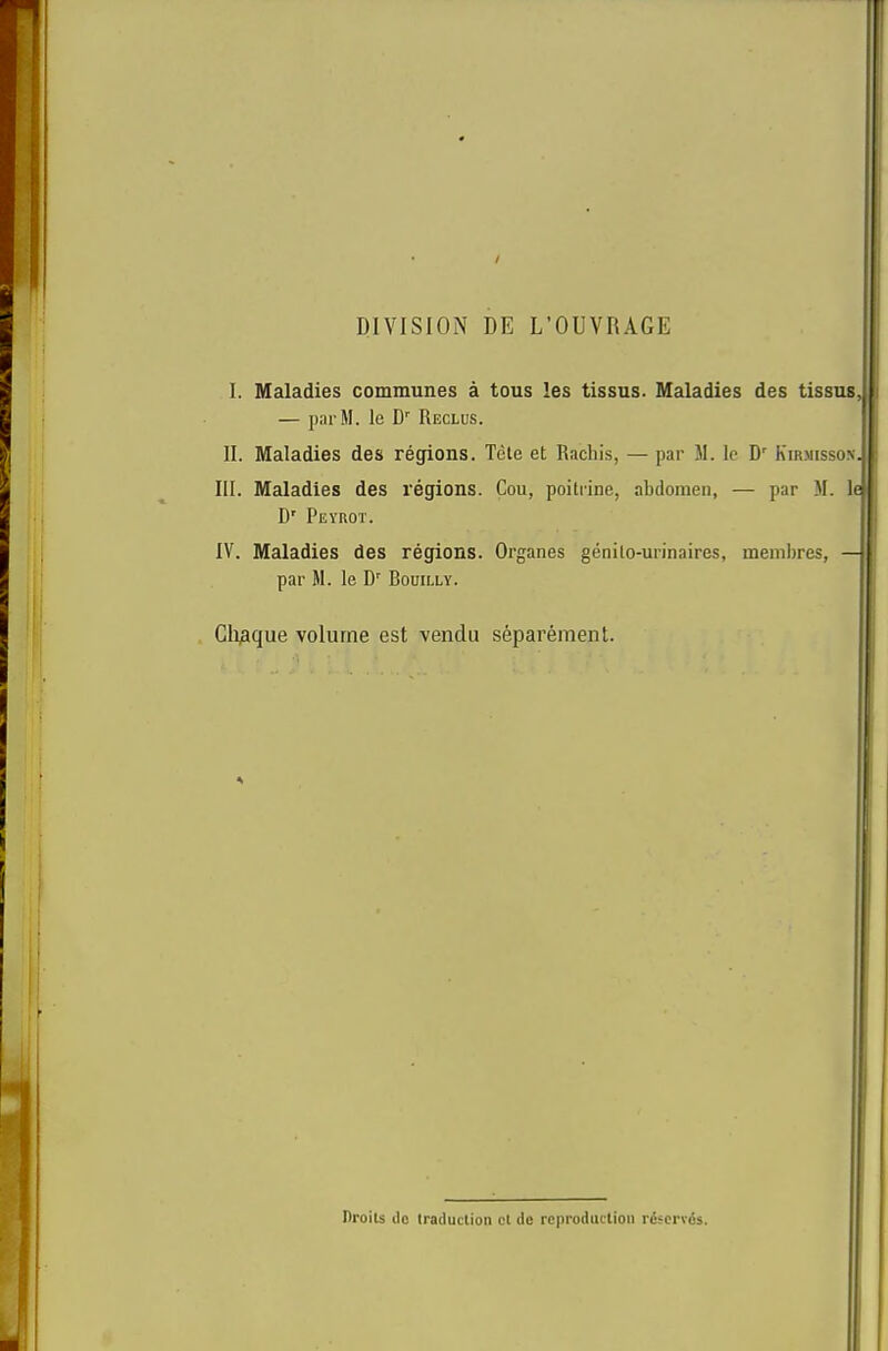 / DIVISION DE L’OUVRAGE I. Maladies communes a tous les tissus. Maladies des tissus — parM. le D Reclus. II. Maladies des regions. Tele et Rachis, — par M. le D' Kir3Iisson.^ III. Maladies des regions. Cou, poitrine, abdomen, — par M. li D' Peyrot. IV. Maladies des regions. Organes genilo-urinaires, membres, par M. le D' Bouilly. Clique volume est vendu separement. Drolls dc traduction cl de reproduction rcscrvds.