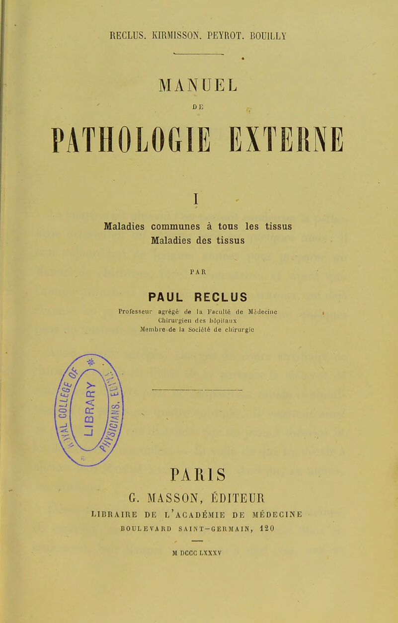 library RECLUS. KIRMISSON. PEYROT. BOUILLY Maladies communes a tous les tissus Maladies des tissus PAR PAUL RECLUS Profcsseur agrege de la Facull^ de M^ileclnc Chirurgieii des lidpliatix Meinbre de lu SocidlS de cliirurgic PARIS G. MASSON, EDITEUR MDUAinE DE i/aCADEMIE DE MEDECINE BOULEVARD SAINT-GERMAIN, 120