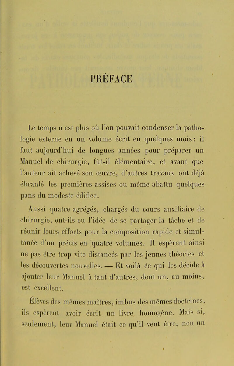 PREFACE Le temps n est plus ou Ton pouvait condenser la patho- logie externe en un volume ecrit en quelques mois: il faut aujourd’hui de longues annees pour preparer un Manuel de chirurgie, fut-il elementaire, et avant que I’auteur ait aclieve son oeuvre, d’autres travaux ont deja ebranle les premieres assises ou meme abattu quelques pans du modeste edifice. Aussi quatre agreges, charges du cours auxiliaire de chirurgie, ont-ils eu I’idee de se partager la tache et de reunir leurs efforts pour la composition rapide et simul- tanee d’un precis en quatre volumes. II esperent ainsi ne pas etrc trop vite distances par les jeunes theories et les decouvertes nouvelles.— Et voila de qui les decide a ajouter leur Manuel a taut d’autres, dont un, au moins, est excellent. Eleves des memes maitres, imhus des memos doctrines, ils esperent avoir ecrit un livre homogene. Mais si, seulemcnt, leur Manuel etait ce qu’il vent etre, non un