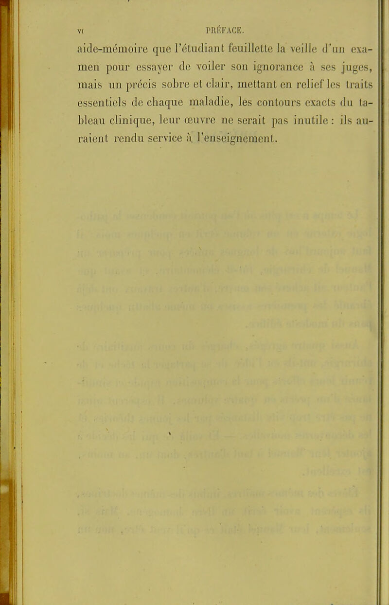 aide-memoire que reLiuliaiil feuilletle la veille d’liii exa- meii pour essayer de voiler son ignorance a ses juges, mais un precis sobre et clair, mellanL en relief Ics traits essentiels de chaque maladie, les contours exacts du ta- bleau clinique, leur oeuvre nc scrait pas inutile: ils au- raient rendu service I’enscignement.