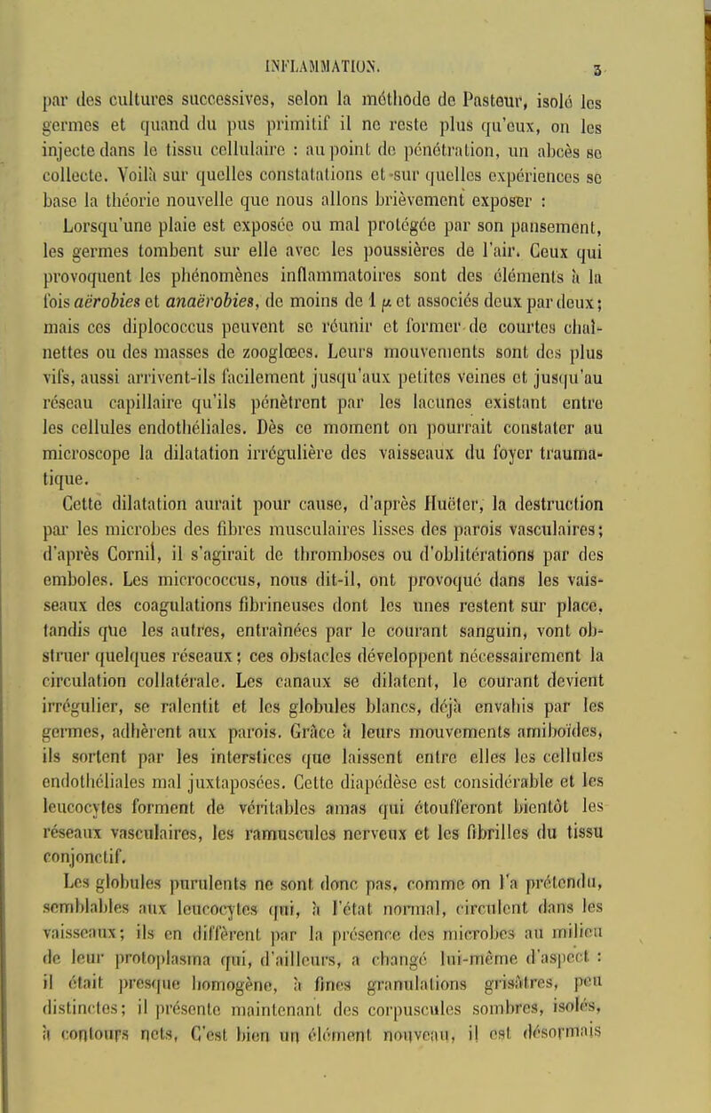 INFLAMMATION. par ties cultures succossives, selon la m6thotle tie Pasteur, isole Ics germcs et quand du pus primitif il ne reste plus qu’cux, on les injectedans le tissu ccllulaire ; an point dc penetration, un abces so collecte. Voila sur quclles constatalions et-sur quellcs experiences sc base la thcorie nouvelle que nous allons brievement exposer : Lorsqu’une plaie est exposee ou mal protegee par son pansement, les germes tombent sur elle avec les poussieres de Pair. Ceux qui provoquent les phenom^nes inflammatoires sont ties elements it la Ibis aerobics et anaerobies, de moins tie 1 p et associes deux par deux; niais CCS diplococcus peuvent sc rcunir et former tie courtes chal- netfes ou ties masses tie zoogltECs. Lours mouvements sont tics plus vifs, aussi arrivent-ils facilement jusqu’aux pelitcs veines et jus(|u’au rcseau capillaire qu’ils penetrent par les lacunes existant entre les cellules endotheliales. Des ce moment on pourrait constater au microscope la dilatation irrbguliere ties vaisseaux du foyer trauma- tique, Cette dilatation aurait pour cause, d'apres Iluefer, la destruction par les microbes des fibres musculaires lisses des parois vasculaires; d’apres Gornil, il s’agirait tie tbromboses ou tl’obliterations par des embolcs, Les micrococcus, nous dit-il, ont provoque dans les vais- seaux ties coagulations fibrincuscs dont les lines restent sur place, landis que les autres, entrainbes par le courant sanguin, vont ob- struer quelques rcseaux; ces obstacles developpent necessairement la circulation collaterale. Les canaux se dilatent, le courant devient irrcgulier, se ralcntit et les globules blancs, dbja envaliis par les germes, adherent aux parois. Grtice a leurs mouvements amiboitles, ils sortent par les interstices quo laisscnt entre dies les cellules entlotlicliales mal juxtaposces. Cette diapetlese est considerable et les leucocytes forment de veri tables amas qui btoufferont bientbt les reseanx vasculaires, les ramuscules nerveux et les fibrilles du tissu conjonctif. Les globules purulents ne sont done pas. comme on I'a prbtcndii, semblables aux leucocytes qni, ;i Fetat normal, circuicnt dans les vaisseaux; ils en ilifferent par la presence ties microbes au milieu de leur protoplasma qui, tl'ailleurs, a change Ini-merne (Fasiiect : il etait ])rest[ue homogene, a fines granulalions grisatres, pen distinclos; il presente juaintenant ties corpuscules sombres, isolcs, il conloiir.s nets, C'est bion im element nouveau, i| est dcsormais