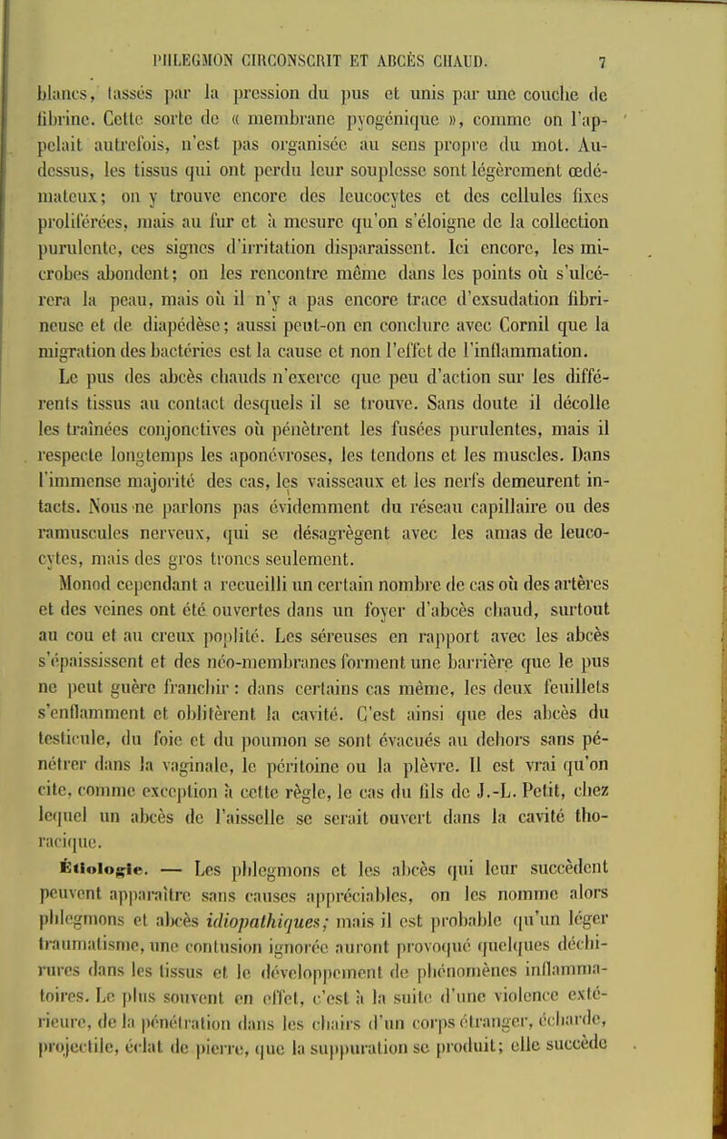 blancs, hisses par la pression du jms et unis ptu-une couche dc librinc. Celle sorte do « membrane pyogenique », comme on I’ap- pelait aiilreibis, n’est pas organiscc au sens propre du mot. Au- dcssus, les tissus qui ont perdu leur souplcsse sont legerement oedc- maleux; on y trouve encore des leucocytes et dcs cellules fixes prolilerees, mais au fur et a mesuro qu’on s’eloigne dc la collection purulente, ces signes d’irritation disparaissent. lei encore, les mi- crobes abondent; on les rencontre mfime dans les points oil s’ulce- rera la peau, mais oil il n’y a pas encore trace d’exsudation fibri- neuse et de diapedese; aussi peut-on on conclurc avec Cornil que la migration des bacterics est la cause et non reflet de I'inflammation. Le pus des abces eliauds n’exorcc quo pen d’aclion sur les diffe- rents tissus au contact dcsquels il se trouve. Sans doute il decolle les trainees coiijonctives oil penelrent les fusees purulentes, mais il respecte longtcmps les aponevroses, les tendons et les muscles. Dans rimmense majorite des cas, les vaisseaux et les nerfs demeurent in- tacts. iNous ne parlous pas evidemment du reseau capillaire ou des ramuscules nerveux, qui se desagregent avec les amas de leuco- cytes, mais des gros troncs seulement. Monod cependant a recueilli un certain nombre de cas oil des arteres et des veines ont etc ouvertes dans un foyer d’abces cliaud, surtout ail coil et au creux poplilc. Les sereuses cn rapport avec les abces s’epaississent et des nco-niembranes forment une barriere que le pus ne pent guerc franebir: dans certains cas meme, les deux feuillets s’enflamment ct obliferent la cavite. C’est ainsi que des abces du testiciile, du foie ct du poumon se sont cvacues au dehors sans pe- mitrer dans la vaginale, le pcritoinc ou la plevre. 11 est vrai qu’on cite, comme exception a cettc regie, le cas du Ills dc J.-L. Petit, cliez Icipiel un abces dc Paisselle sc serait ouvert dans la cavite tho- raciipic. ictiolo^ie. — Les pblegnions el les abces qui leur succedent peuvent apparaitre sans causes appreciablcs, on les nomine alors phlegmons et aln-es idiopalhiques; mais il est probable qu’un leger traumatisnie, une contusion ignoree auront provo(|ue quclqiies deebi- riircs dans les tissus et le developpeinent rle pluMiomencs inllamnia- loires. Le plus souvent en effet, c.’est a la suite d’unc violence cxle- rieure, (Ida pi'm-lration dans les chairs d’un corps (Granger, i>cbardc, projectile, eclat de picri’e, (juc la su})))uralion se produil; elle sucede