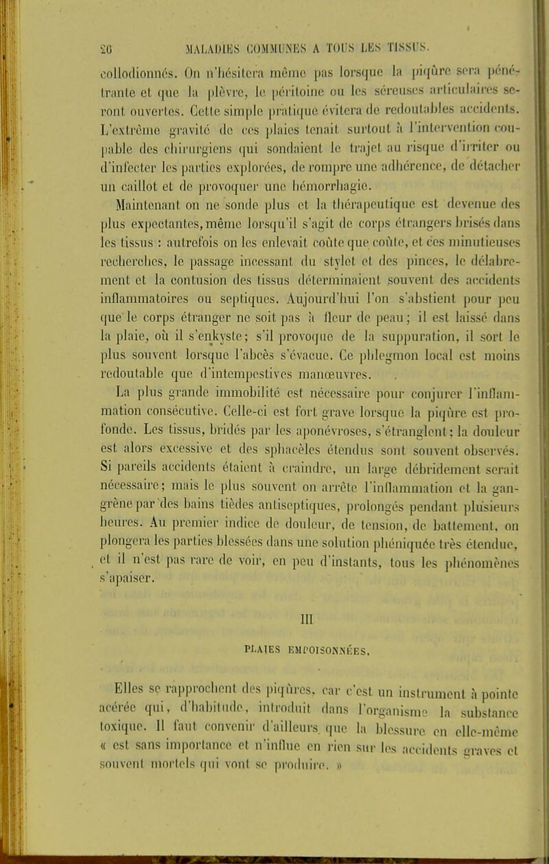 oollodionnos. On n’licsitcra mnmo pas loi'sque la piqurc sara pcncV tranle cl (|ue la picvrc, l(! pcriloine on Ics scrcnscs ai’liculaii'cs sc- ront onvcrios. CeUo simple pi'aliquc cvilera de rcdonlables accidonls. L'cxlremc gravitc dc cos pluies lonait surtont a rinlcrvcntion cmi' pable des chiringicns (|ui sondaient le trajel an risque d irriler on d'infecter Ics parlies explorees, de ronipreune adberciicc, dc detacher nn caillot el de, provoquer une bemorrbagio. Maintcnant on ne sonde plus el la tberapeulique est devenue des plus expoclantes,memc lorsqu’il s'agit dc corps eti'angers brises dans les tissus : aulrotbis on Ics enlevail eoideque conte, decs niinntieuses recbercbcs. le passage incessant du stylet el des pinces, le dclabre- ment ct la contusion des tissus determinaient souvent des accidents inflamniatoires ou sepliques. Aujourd’bui I’oii s’abslient pour ]jou que le corps etranger nc soil pas a ileur de pean; il est laisse dans la plaie, ou il s’enkyste; s'il provoqnc de la suppuration, il sort le plus souvent lorsquc I'abces s’evacue. Ce phlegmon local est moins redoutable que d'intempeslives manoeuvres. La plus grande immobilite est necessairc pour conjurer rinllam- mation consecutive. Celle-ci est fort grave lorsquc la piqiu’c est j)ro- fondc. Les tissus, brides par les aponevroses, s'etranglent; la doiileur est alors excessive et des spbaceles etendus sont souvent observes. Si pareils accidents etaient a criiindre, un large debridement serait necessairc; niais le plus souvent on arrete I'inllammation et la gan- grene |)ar des bains tiedes anliseptiques, prolonges pendant plusieurs benres. An premier indicc dc donlenr, de tension, dc batlcmenl, on plongera les |)artics blcssees dans une solution pbeniqudc tres etendue, et il n est pas rare dc voir, cn pen d'instants, tons les pbenomenes s’apaiscr. HI PUIES KJieOISON.XEES. Elies se lappiocbent des pi([urcs, ear c est un instrument a pointc aeeree qiii, d'babitnde, iniroduit dans Lorganisnie la substance loxique. 11 I'aut convenir dailleur,s. (jne la blessure en ellc-mcme « est .sans importance et n'inlluc cn rien .siir les accidents graves cl •sonvenl morlels (|iii vont se |)rndnire. »