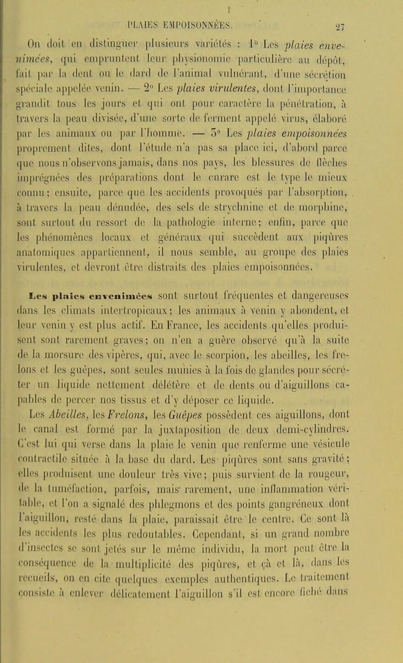 I'LAIHS IvHCOlSU.NiNliKS. ' ■27 On (loil cn dislingnor |)liisieurs varkUe.s : 1» l^os plates enve- nbne'es, (jut enipnmlciU lour pliysionoinio pnrticiiliei'c an depot, Tail ])ar la dent on le dard de I’animal vnlnerant, d’nne secretion speciale aj)pcleo venin. — 2 Les plates virulentes, dont riniportanee grandit tons les jonrs et qni out pour caracterc la penetration, ,'i travel's la peau divisec, d’line sorte de ferment apjiele virus, elabore jiar les animanx on par riiomnie. — o Les plates empoisonnees proprement dites, dont I'etnde n’a pas sa place ici, d’abord paree ipie nous n’observons jamais, dans nos pays, les blessnres de llerlies impregiuk's des |)reparations dont le enrare cst le ty|)c le, mieux conmi; ensnite, paree (pie les accidenis provoipnis par I’absorption, a travel's la pean (lc'mid(ie, des sels de strycbninc et de moi'pbine, sont snrtoiit dii ressort de la palbologie interne; ciilin, paree quo les plninomenes loeaiix el genciranx qni sneeedent anx jiiqiiires analomiqiics appartiennent, il nous semblo, an groupe des jilaies virulentes, et devront lidre distraits des plaies empoisonnees. Les plaies envcniuiucs soiit sui'tout IVtiquentcs ct dangereuses dans les climats intertropicaux; les animqux a venin y abondenl, et lour venin y est plus actif. En France, les accidents (pi'elles produi- sent sont rarement graves; on n’en a guh'c obscrvis qu’a la suite de la morsure des viperes, qui, avec le scorpion, les abcilles, les fre- lons ct les guepes, sont sculcs munies ii la fois de glandes pour secre- ter iin liquide nettement dijlctere ct de dents ou (raiguillons ca- pables de pereer nos tissiis et d’y d(?.poser cc liquide. Les Abeilles, les Frelons, les Guepes possklent ces aiguillons, dont le, canal est forme par la juxlajiosition de deux demi-cylindres. C'est lui qui verse dans la plaie le venin que renfernie une vcisicule contractile sitiuie a la base dn dard. Les jiiqurcs sont sans gravite; riles prodnLsent nne douleur tres vivo; pnis survient de la rongeur, d(( la tnnuifaction, parfois, mais' rarement, une inllammation v(‘i'i- table, et Ton a signaled des phlegmons ct des points gangrdneux dont 1 aiguillon, rcste dans la plaie, ])araissait (3tre le centre. Ce sont la les accidents les jdns redoutables. Cepcndanl, si un grand nombre (1 inscctes sc sont jctiis snr le nmnic individu, la moi't |)cut (Jli'c la cons(jquencc de la multiplicite des piqures, et (;a et la, dims les recucils, on en cite ([uelques exenqilcs autbentiques. Le traitement consiste ;i cnlcver dCdicatemcnt raignillon s’il est encore ficbe dans