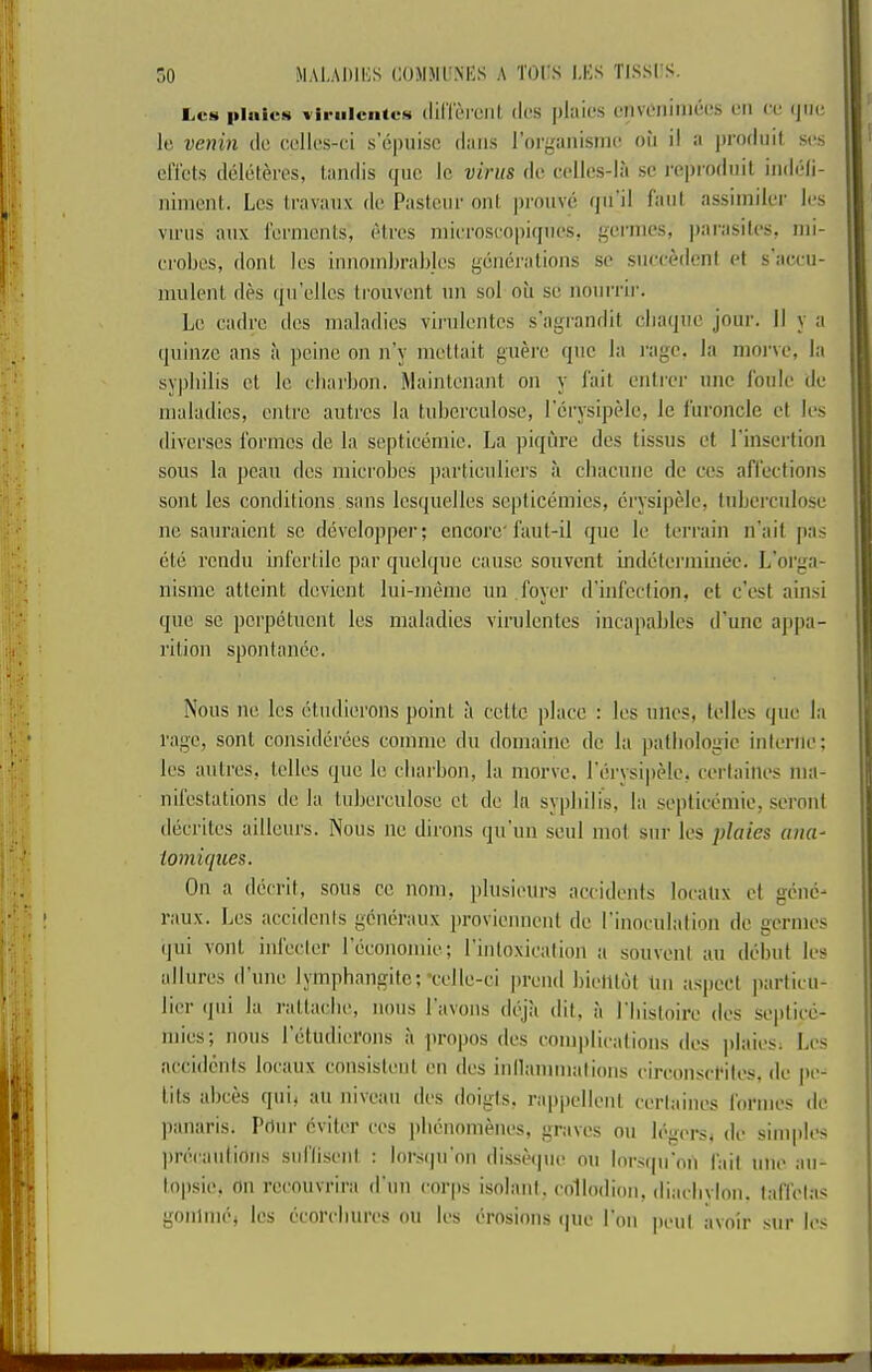 IjCS pInivN viriilciites (Illlc'l'Clil (loS |)l;ilCS (“IlVOllilllCCS CM (C (JIIC Ic venin do cellos-ci s'epuise dans I’oi'ganisnK! oil il a |)i'oflnit scs elTets deliit^res, landis qiic Ic virus do ccllcs-lii sc rcprodnit indeli- nimcnt. Lcs travaiix dc Pasteur onl prouve (|ii'il faiil assimiler Ics virus aiix I’crmcnts, iHrcs niirrosropiijncs, gcrnics, parasites, ini- croljcs, dont Ics innoinbrablcs generations sc sneixMlenl et s acru- nuilent des ijn'cllcs trouvent nn sol oil sc nonrrii’. Lc cadre dcs maladies virnlcntes s'agrandit cba(|nc jour. II y a quinze ans a peine on n’y inctlait guere qnc la rage, la nioi've, la sypbilis ct lc ebarbon. Maintenant on y Tail entrer nnc Ibnle dc maladies, entre autres la tnbcrculose, I'crysipelc, lc I’uroncle et Ics diverses formes de la septicemic. La piqiire dcs tissns et I'insertion sous la pcan dcs microbes partienliers ?i chacunc dc ces affections sont lcs conditions sans Icsquelles septicemies, crysipidc, Inbercnlose nc sanraient sc developpcr; encore'faut-il que le terrain n’ait jtas cte rendu infertile par qnelqne cause souvent indelerminee. L'orga- nisme atteint devient lui-memc im . foyer d'infection, ct e’est ainsi que sc pcrpetiient les maladies virulcntes incapables d'unc appa- rition spontanec. Nous lie lcs etudierons point ii cette place : les tines, telles que la rage, sont considerees comme dii domaiilc dc la pathologic interne; les autres, telles quo lc ebarbon, la morve. I'crysipelc, certailies ma- nilestations dc la tuberciilose ct dc la syphilis, la septicemic, seront decrites aillcurs. Nous nc dirons qti'un seiil mot sur les plates aiia^ lomuiues. On a decrit, sous cc nom, plusicurs accidents localix ct gcnc- raux. Lcs accidents generaux proviennent dc I’inociilation de gcrnies (jiii vont inlecler I economic.; 1 intoxication a souvent an debut lcs allures (rune lymphangitc;‘celle-ci preiid bicllt(jt tin aspect particu- licr (jui la rattacbe, nous 1 avons deja (lit, a I'lustoire dcs scpticti- mies; nous rctudierons ii propos des complications des plaics; Lcs accidents locanx consistent cn des inllannnations circonscfitcs, de pc- lits abces qui) an niiean dcs doigts, rappellenl ccrtaincs loi'nics dc panaris. Prtnr eviter ces ])b(inomencs, graves on b'-gersi dc sinqilcs ])r(iranlions suftisent : lors(]ti'on dissHpie nn lorstpi'on fail nnc an- lopsie, on rcconvrira d'lin corps isolant, collodion, diacbvion. taffetas gonlimS les (icorcbtircs on lcs (I'rnsions (|ne I'on |tcnt avoir sur Ics