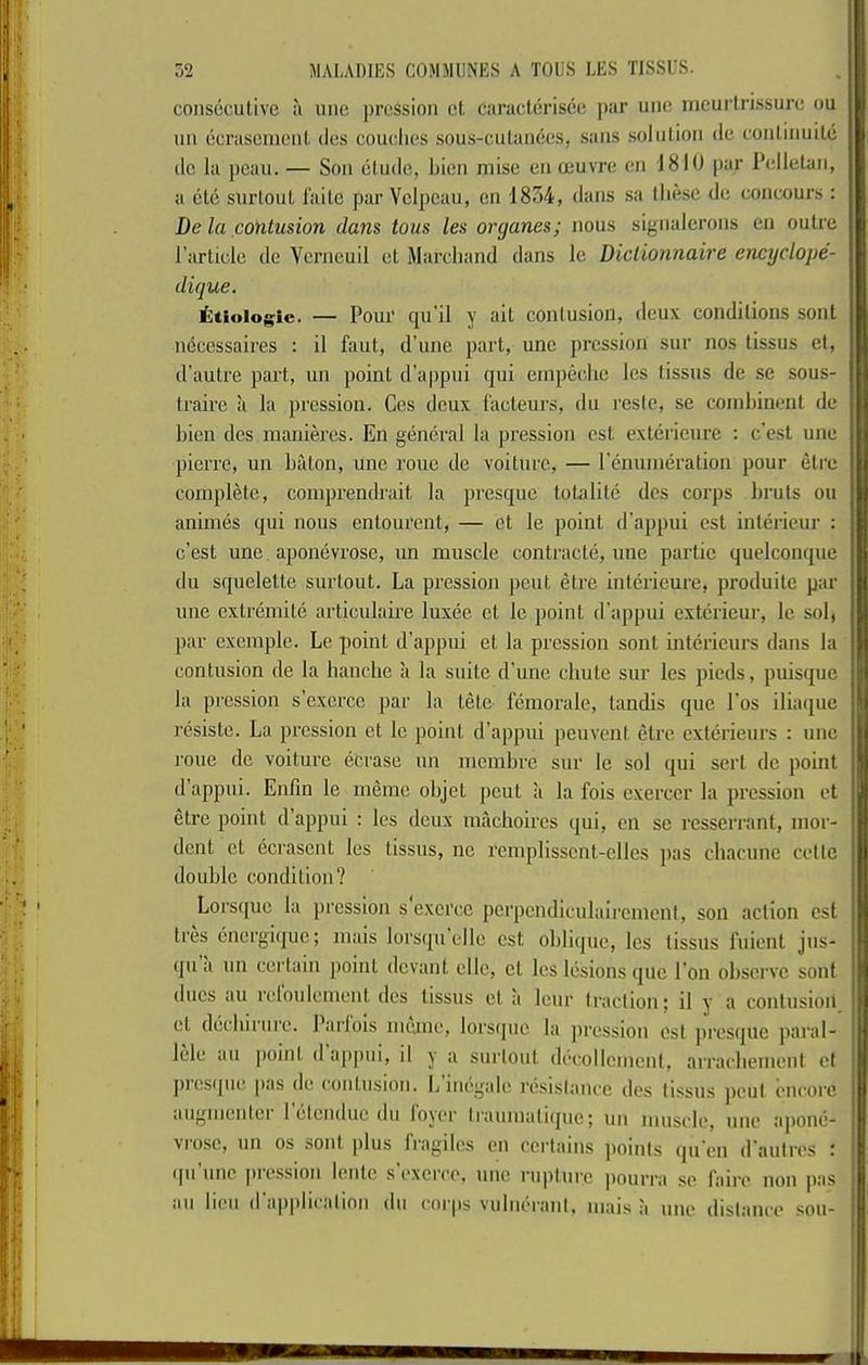 conseculive :i uiie pressioii el caraclerisee ])ar uiie meurlrissure ou 111! ecrascnioiit cles couehcs sous-cutances, sans solulion de eonlinuile lie la peau. — Son elude, Lien niise en ceuvre en 1810 par Pellelan, a elc snrloul I'aile par Velpeau, en 1854, dans sa these de concours : De la fionlusion dans tons les organes; nous signalerons en oulre I’arlicle de Verneuil el Mareliand dans le Diclionnaire enctjclope- dique. i:tiolo^ic. — Pour qu’il y ail conlusion, deux condilions sonl necessaires : il faul, d’une part, une pression sur nos lissus cl, d'autre part, un point d'appui qui empeehc les lissus de se sous- traire a la pression. Ces deux facteurs, du I’estc, se coinhinent de bien des maniercs. En general la pression cst extcricure : c’e.st une pierre, un baton, une roue de voiturc, — remuneration pour etre complete, comprendrait la presque totalitc des corps bruts ou animes qui nous entourent, — cl le point d'appui est intcricur : e’est une. aponevrose, un muscle contracte, une partic quelconque du squclelte surtout. La pression pout etre intcrieure, produitc par une extremite articulaire Inxec ct le point d’appui exterieur, le sol, par cxcmple. Le point d’appui et la pression sont interieurs dans la contusion de la hanche a la suite d’une chute sur les pieds, puisque la pression s’cxcrcc par la tele- femorale, tandis que I’os iliaque resiste. La pression et le point d’appui peuvent etre exterieurs : une roue de voiturc ecrase un membre sur le sol ([ui sert do point d’appui. Enfm le memc objet pent a la fois exercer la pression et etre point d’appui : les deux machoircs qui, en sc resserrant, mor- dent et ecrasent les lissus, nc rcmplisscnl-clles pas chacune cetlc double condition? Loi'scjuc la pression s e.xcrcc pcrpeiuliculaircment, son action cst lies cnergique; mais lorsqu ellc est oblique, les lissus ruienl jus- qu a un certain point devant ellc, cl les lesions quo Ton observe sont dues au reloulement des lissus et a leur traction; il y a conlusion et dechirnre. I’arlois meme, lorsquc la pression est presque paral- lele au point dap|)ui, il y a snrtout din'ollcmcnt, arrachement cl juesque |)as de conlusion. L inegale resistance des lissus pout encore .lugmentei 1 etenduc du lojer IraumatKpic; un muscle, une apone- vro.se, un os sonl plus fragilcs en certains points qu’en d’aulres : ipi nne piession lente sexcice, une rupture jiourra se I’aire non pas au hen d application du corps vulntM’anl, mais ;i une distance sou-