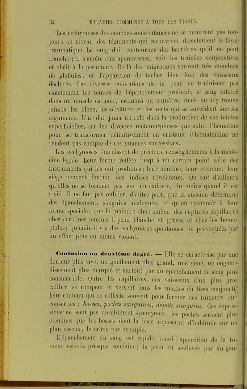 Les cccliymoscs des couches sous-culiim’cs nc se inoiilreiit pas Ion- jours au niveau des teguments ijui recouvrent directeiiient le lover traumaticjue. Le sang doit conlourner des barrieres qu il ne peut franehir; il s’arrcte aux aponevroses, suit les trainees conjonctives et obcit a la pesanteur. Dc la des migrations souvent tres cMenducs do globules, et rapparition de taclies bien loin des vaisseaux dechires. Les diverses colorations dc la pcau nc ti'aduisent pas cxactcment les tcintes de repanclicment pinl'ond; le sang infiliro dans un muscle cst noir, cramoisi ou jaunatre, mais on n'y trouve jamais les blcus, les olivrdrcs et les verts (jui se succedcut sur les teguments. L’air doit jouer un role dans la production dc ces tcintes supcrlicielles, car les diverses melamorplioscs quo subit riiematiiie pour sc transl'ormcr defmitivcmcnt on cristaux d’licmato'idinc nc rendent pas comptc de ces nuances succcssives. Les ecchymoses rournissent dc precieux renscigncmenls a la mede- cino legale. Lour forme relletc jusqu’a un certain point ccllc des instruments qui les ont produites; Icur nombre, leur etendue, Icur siege peuvent fournir des indices revelateurs. On sait d'aillcurs qu’clles ne sc forment pas sur un cadavre, du moins quand il est froid. 11 no lautpas oublier, d’autre part, quo la succion determine I des epancliements sanguins analogues, et qu’on reconnait ii leur | forme speciale; que le moindre choc ameno des ruptures capillaij'cs I cliez ccrlaiues forarues ii peau blanche et grasse et chez les liemo- I philos; qu’enlin il y a des ecchymoses spontances ou provoquecs pai' un effort plus ou moins violent. ! (JontuMion au deuxi^mo degrit. — Elle se curacteiisc par line t douleur plus vivo, un gonflcment plus grand, unc gene, un engour- ' dissement plus marque et surtout p.ar un epanchement de saiur plus ^ considerable. Outre les capillaires, des vaisseaux d’un plus gros calibre se I’ompent et versent daus les mailles du lissu conjoncli.,' lein eontenu ipii se collccte souvent pour lormer des tumeurs cir- consciitcs . bosses, poches sduyiiiiies, depuls souyuiiis, Ces expres- sions* ne sont |ias absolumeiit synonymes; les poches seraieni jdus ctendues ipie les bosses doiil la base reposerait d'haliilude sur un plan osseux, le crane par exemple. LV'panchemciit du sang esi rapide. aiissi rap|iarilion de la In- i meiir esi-elle presipie soudaiue; la jieau esI smilevee par un gon- ' -