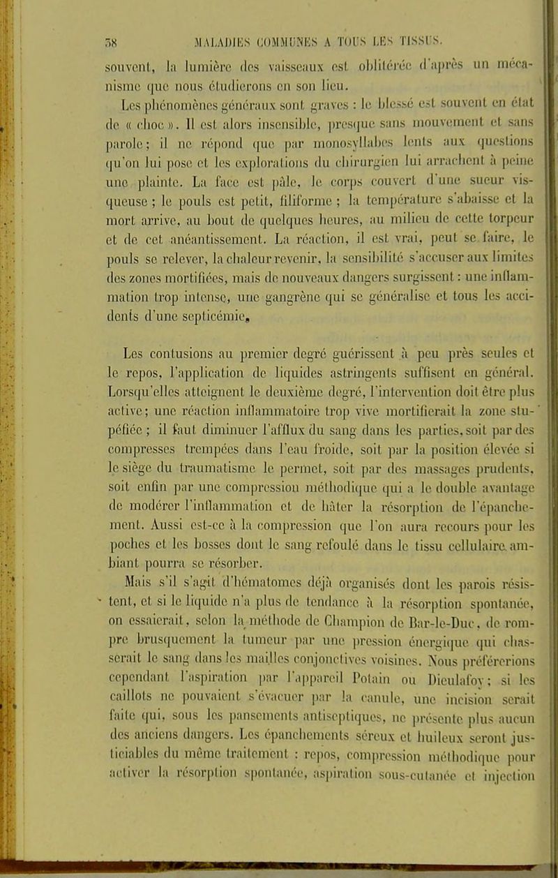 ,i« .MA),AI)IIOS CnJIMli.NKS A TOl'S l,l'S TISSl’S. j souvoni, la lumitM’c dcs vaisseaux nsL ohlilerec d'ainvs un incoa- nisnic (|uc nous cUidierons cn son lieu. ! ; liCS |)licnoniencs gcnoraux soul, graves : Ic lilcssc esL souvcnt en elat | do (( eliot:». 11 cst alors itiscnsiljle, prestjuc sans inouvement el sans | i parole; il nc repond (jue |>ar nionosyllabes lenis aux (jiieslions j qu'on lui pose el les explorations du ehirurgien lui arraelieni a peine line plainle. La faee est jiale, Ic corps eouvcrl d une sucur vis- ([ueuse ; le pouls est petit, lilil'orme ; la teniperalurc s abaisse et la mort iirrive, au liout de quelqucs lieures, an milieu do cette torpeur et de cet aneantissement. La reaction, il est vrai, pout sc laire, le ! pouls sc rclever, la clialcur revenir, la scnsibilite s’amiscr aux liniiles dcs zones niortifices, mais de nouveaux dangers surgisscnl: une inflain- - malion Irop intense, une gangrene qui se generalise et tous les acci- - denis d'une scpticeinie, Les contusions au premier degrc gucrisscnt a pcu pres sculcs et j Ic repos, I’applicalion de liquides astringents suffisenl cn general. Lorsqu’clics attcigncnt le dcuxierac degre, I’intervcnlion doit etre plus active; une reaction inllammatoirc trop vive mortilierait la zone stu-' pcficc ; il faut diminuer I'afflux du sang dans les parties.soil par des compresses trcmpees dans I’cau I'roide, soil par la position elevee si 1*1 le siege du Iraumatismc le permet, soil par dcs massages prudents. - soil enfm par une compression melbodi(|uo qui a le double avantage j de moderer rinllammalion et de baler la resorption de repanebe- I mcnl. Aussi est-cc il la compression quo I on aura recours jiour les f poebes et les bosses dont le sang rcfoule dans le tissu cellulairaam- i biant pourra sc resorber. Mais s’il s’agil d bemalomcs diqii organises dont Ics parois resis- ' lent, et si le liipiidc n’a plus de tendance a la resorption spontande, on cssaierail, scion la metbodc de Champion de Rar-le-Duc, de rom- ! jire brusquement la tumeur ]iar une pression energi(|ue qui ebas- scrait le sang dans les maijlcs conjonclives voisines. Nous prefererions ® cependant I’aspiration par I'appareil Potain ou Dieulafov; si les caillots nc pouvaient s cvacuer par la canule, une. incision scrail faitc qui, sous les pansemenls antiscjiliijues, nc jirescntc plu.s aucun dcs anciens dangers. Les epanebements sereux ct buileux seront jus- ; ticiables du memc traitemcnl : repos, comiiression metbodique pour ^ aetiver la resorption spontanee, aspiration sous-culanee et injection