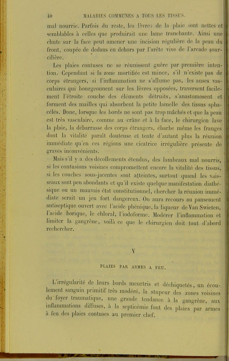 mill nourrio. I*iirfois dii ro.>t(‘, los l^vrc.; d(! In soul nettcs ct semblnldcs u colics quo produirnit line lame Iranclianlo. Ainsi une clmte sur la face poul amoner uno incision rcgnlierc do la peau du front, conpcc do dedans on dehors par I’arete vivo do rarcade sour- ed ierc. Los plaics contuses no so reunissont guere par proniiore inten- tion. Cepondant si la zone niortifiec cst mince, s’il n’existc pas dc corps etrangers, si rindamniation no s’allumc pas, Ics anses vas- culaircs qui hourgeonnent sur les levres opposees, Iraversent facile- nicnt I’etroitc couclie dcs elements delruits, s’anastomosent et forment des mailles qui absorbent la petite lamelle dcs tissus spha- celes. Done, lorsque les bords ne sont |)as trop maclies et que la peau est tres vasculairc, comme au crane et a la face, le ebirurgien lave } la plaie, la debarrassc des corps etrangers, eb;u-bc meme les franges 1 (lent la vitalile parait doutcuse ct tente d'autant ])lus la reunion i immediate qu’en cos regions une cicatrice irreguliere presente dc graves inconvenients. Mais s il y a dcs dccollemcnts ctendus, des lambeaux mal nourris, si les contusions voisincs compromeltcnt encore la vitalile des tissus, si les couches sous-jacentes sont alteintes, surtout quand les vais- ;| scaux sont peu abondants et qu’il existc quelque manil'eslalion diatbe- sique ou un mauvais etat constitulionncl, cbercher la reunion imme- | (bate scrait un jeu lort dangcreux. On aura rccours au pansement j antiseptiqiic ouvert avee I acide pb(3ni([uc, la li(|ueur deVan Swielen, ^ 1 acide borique, le chloral, 1 iodolorme. Modercr rinllammalion et ' limiter la gangivnc, voila cc (juc le ebirurgien doit lout d’abord rccbercber. V PLAIES PAR ARJIES A FEU. Lirregularilc de leurs bords meuriris et decbi(iueles. un (jeou- lemcnt sangum primitif Ires moderii, la stupeur des zones voisincs du foyer traumalique, une grande tendance a la gangrene, aux inllarnmations diffuses, a la septiciimic font des plaiesV^ anmxs il feu des plaics contuses au premier chef.