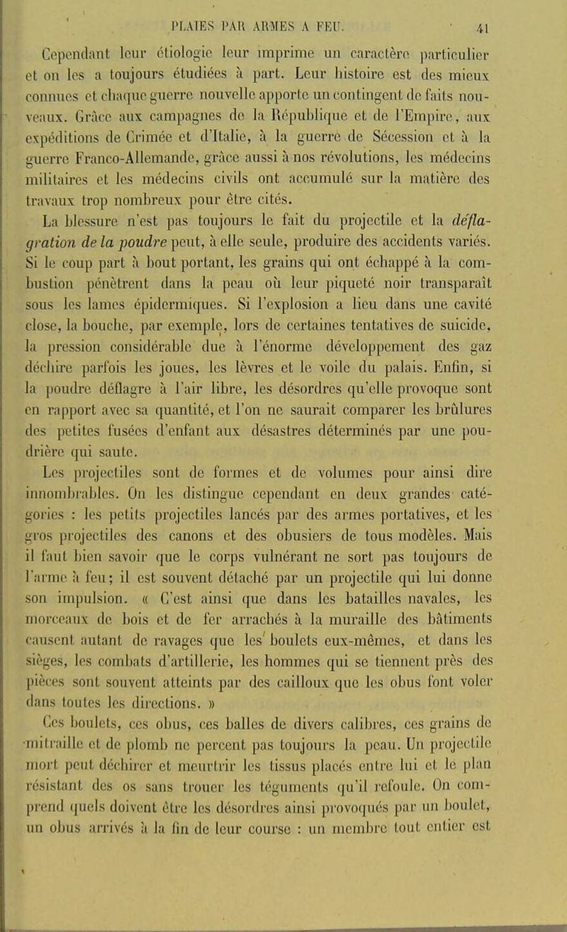Cepenclant lour oliologic leur imprime un caractero ]iarticulier et on Ics a toujours etudiees a part. Leur lustoire est des mieux connues et cliaquc guerre nouvellcapportcun contingent do faits nou- veaux. Grace aux campagnes do la RepuLlique et de I’Empire, aux expeditions de Crimeo et d’ltalie, a la guerre de Secession et a la guerre Franco-Allemando, grace aussi a nos revolutions, les medecins mililaires et les medecins civils ont accumule sur la matiere des travaux trop nombreux pour etre cites. La blessure n’est pas toujours le fait du projectile et la defla- gration de la poudre pout, a olle seule, produire des accidents varies. Si le coup part a bout portant, les grains qui ont echappe a la com- bustion penetrent dans la peau ou lenr piquetc noir transparait sous les lames epiderimques. Si I’explosion a lieu dans une cavite close, la bouebe, par exemple, lors de certaines tentatives do suicide, la pression considerable due a I’enorme developpement des gaz deebire parfois les joues, les levres et le voile du palais. Enfm, si la poudre deflagre a Fair libre, les desordres quelle provoque sont en rapport avec sa quantite, et Ton ne saurait comparer les brulures des petites fusees d’enfant aux desastres determines par une pou- drih'e qui saute. Los projectiles sont de formes et de volumes pour ainsi dire innombi'ables. On les distingue cependant en deux grandes' cate- gories : les petits projectiles lances par des armes portatives, et les gros projectiles des canons et des obusiers de tons modMes. Mais il faut bien savoir quo le corps vulnerant ne sort pas toujours de I’anne a feu; il est souvent detache par un projectile qui lui donno son impulsion. « C’est ainsi que dans les batailles navales, les morceaux do bois et de fer arracbes a la muraille des bailments causent autant do ravages quo les^ boulets eux-rnemes, et dans les sieges, les combats d’artillerie, les homines qui se tiennent pres des pik-es sont souvent atteints par des cailloux que les obus font voloi' dans toutes les directions. » Ccs boulets, ces obus, ces ballcs de divers calibres, ces grains de •mitraillc et de plomb no percent pas toujours la peau. Un projectile rnort pent deebirer el meurtrir les tissus places entre lui et le [)lan resistant des os sans trouer les teguments (ju’il rcfoule. On com- prend quels doivenl etre les desordres ainsi provoques par un boulet, un obus arrives a la fin de lour course : un nicmbre lout entier est