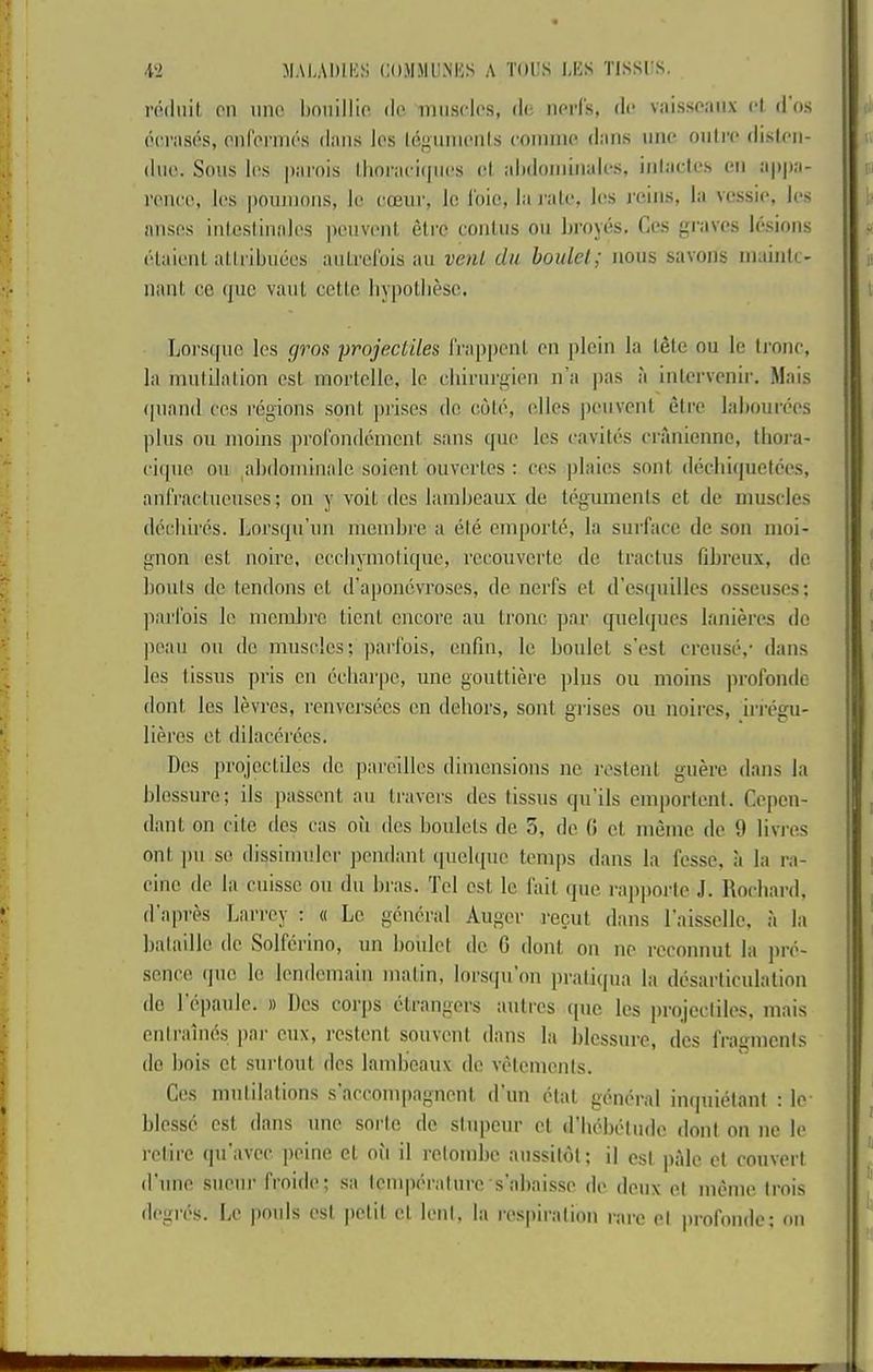 VI MALADIKS COMMUNKS A T(»i:S LKS TlSSi:S. roilnil on line linniHio do muscles, de nerl's, dc* vidsseaiix i-l il os (HTfises, onrei'ines dims les Ic'^imieiils coiiime dims mie ou(re disleii- diie. Sous les piirois lliociiciques el idMiomiiiides, iiilades eu ii|)j)ii- veiice, les pouuions, le eoeiir, lo I'oie, la I'iile, les reins, la vessie, les auses iutesliunles peuveut etre coulus on liroyes. Ces gciives lesions elaieiit allribiiees aulrelbis au venl du boidel; nous savous iiiaiiitc- Haul CO (juc vaul cetle liypotliese. Lorsque les gros projectiles Irappeul eu pleiu la lete ou le li'onc, la mulilalion est morlelle, le eliirurgieu u’ii pas a inlerveuir. Mais (jiiaud ces regions soul prises de cole, elles jieuveul elre laliourees plus ou moins profoudemeui sans que les cavites cranienne, tlioi-a- cique ou ^abdominale soieut ouverlos : ces plaios soul dechiquetces, aufraclueuses; ou y voil des liimboaux de tegumeuls et de muscles decliires. Lorsqu’uu membre a ele emporte, la siirfiicc de sou moi- guon esl noire, eccliymoliqiie, recouvcrte de tractus fibreux, do bonis do tendons et d’apoiicvroses, de nerfs el d’escjuilles osseuses; parlbis lo membre tieni encore au Ironc par (jiielques lanieres do peaii ou do muscles; parfois, enfm, le boulet s’est creuse,- dans les lissus pris on ecliarpe, une gouttim'e plus ou moins profonde dont les levres, renversees en dehors, sont grises ou noires, iri'egu- lieres et dilacerbes. Des projectiles do pareilles dimensions nc restent guere dans la blossure; ils passent au travers des lissus qu’ils emportenl. Cepen- dant on cite des cas ou des boulets de 5, do 0 el meme de 9 livres ont jm so dissimuler pendiint tpiebpic temps dans la fosse, a la ra- cine do la cuissc on dn bras. Tel est le fail que rajiporle J. Rocliard, d'apres Larrcy : « Le general Auger recut dans raisselle, a la bataillo de Solferino, un boulet de G dont on no rcconnut la jire- scnce quo lo Icndeinain matin, lorsqu on praliqua la desarliculalion do 1 epaule. » Des corps ctrangers iintres quo les jirojccliles, mais entrainbs par cux, restent souvent dans la blcssure, des fragments do hois et .surtout des lamboaux de velemenis. Ces mutilations s’accompagnenl dTm ctal general inquietani : le- blesse est dans nne sorte de sinpeur et (rhebetndc dont on ne le retire (pi'avcc peine cl oil il rctombc aussitbt; il est pale ct convert d’lme sueiir froide; sa Icmperalnre s'abaisse de deux el meme Irois degres. Le |)onls est petit cl lent, la respiration rare el profonde: on