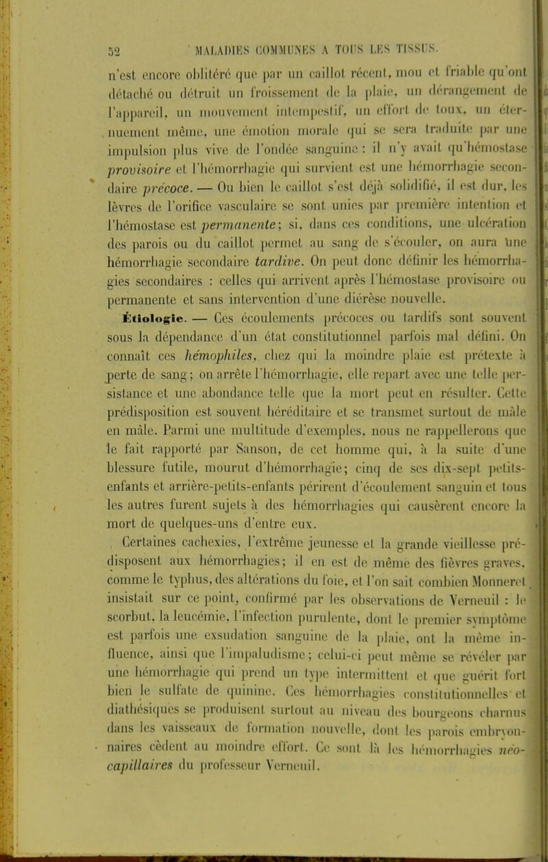 a’csl oncorc ol)lil(5ro f|iu' pnr iin onillol, rccoiil, niou ol Irialilc qu onl (Ictadic oil (lot,mil, uii rrnissoniiail (le la plaio. iiii (l(•rangeIll(!Ill dc rajijiair.il, im nimivcmciil, iiilciiijicslir, iiii d’lorl, dc lou.x. im elcr- iiuemciiL ineine, line dmolioii iiioralo (jui sc sera Iraduite |iar unc imindsioii plus vive do I'ondee sanguine : il n'y avail iju'heinoslase provisoire cl I'liemoiTliagie qui survienl cst une lieniorrliagie secou- daire precoce. — Ou liion Ic eaillot s’est deja solidifie. il cst rlur. Ics levrcs dc I’orificc vasculairc sc sont unics jiar jircinierc inlcnlion cl riicmoslase csl permanenle; si, dans ccs conditions, une ulceration des parois ou du eaillot pcrmcl au sang dc s'ccoulcr, on aura tine hemorrliagie sccondairc tardive. On pent done definir les lieinorrlia- gies sccondaires : ccllcs qui arrivent apres riiemoslase provisoire ou permanente ct sans intervention d’unc dierese nouvelle. iitiologie. — Ces ccoulenicnls precoccs ou lardil's sont souvent sous la dependance d’lm etat conslilutionnel parfois nial delini. On connait ces hemophiles, cliez qui la moindre plaic cst jiriHcxtc a jDcrtc de sang; on arrelcriicmorriiagic, clle repaid avec une Idle per- sistance et une abondance telle que la niorl pent en rcsultcr. Cette predisposition est souvent hcreditaire et se transmet surtout de inide en male. Parini une multitude d’cxeniples, nous no rappellerons que le fait rapporte par Sanson, de cot liomme qui, a la suite d'unc blessure futile, niourut d'bemorrliagie; cinq dc scs dix-sept jietils- enfants et arriere-pelits-enfants perirent d'ecoulemcnl sanguin et tous les autres furent sujets a des licmorrliagics qui causerent encore la mort dc quelques-uns d’entre cux. Certaines cachexies, 1 extreme jeuncsse et la grande vieillessc pre- disposcnl aux hemorrhagies; il en cst dc memc des fievres graves. comme le typhus, des alterations du foie, cl Ton sail comhien Monnercl insislait sur ce point, conlirmc par les observations dc Verneuil : le scorhut, la leucemic, 1 infection purulente, dont le premier svmpldme cst parlois une cxsudalion sanguine de la plaic, onl la miMue in- llucncc, ainsi quo 1 mipaludisme; cclui-ci jieul meine se reveler |iar unc hemorrhagic qui jirend un type inlermiltent et (juc giierit fort hicn le sulfate de (piinine. Ces hemorrhagies conslilulionnelles' et diallicsiiiues sc produisent surtout au niveau des houraeons charnus dans les \aisseaux de iorniation nouvelle, dont les parois emhryoU naires cedent au momdre ellorl. Ce sont la les hemorrhagies nco~ 1 • ^ ' capillaires du prolesseur Verneuil. f(