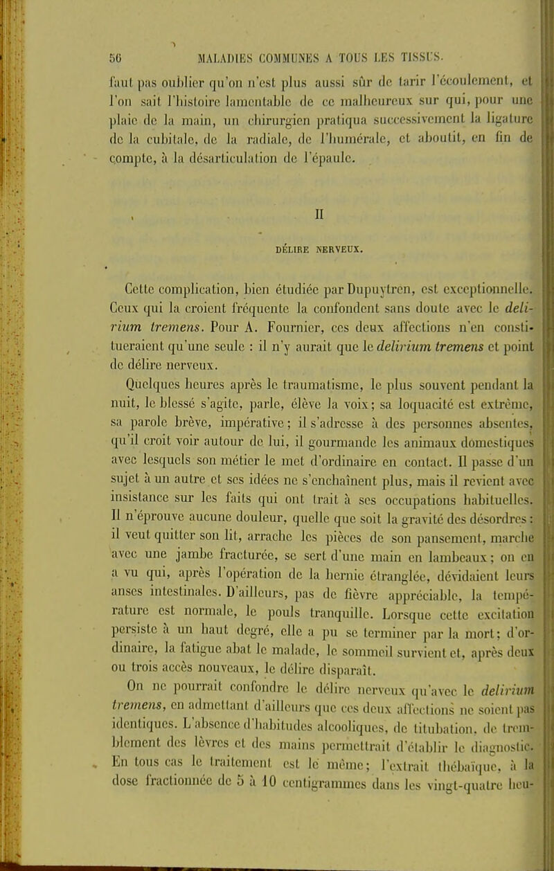 50 MALADIKS COMMU.NKS A TOL'S I,ES TISSES. : \ j • laul pas oiiiilier fju’on n’cst plus aiissi sur dc larir recoiilcmenl, et j Toil sail I’liisloirc lamcnlablc de cc malliciircux sur qui, pour iiiic ))laic dc la main, uii rliirurgicn ])ratiqua succcssivcmcnl la ligature dc la cul)ilalc, dc la radiale, dc riiuinerale, ct aboulil, en fin de | c.omptc, a la dcsaiiiculalion dc lepaulc. \ 1 J II DELIRE NKRVEUX. • i Cette complication, bicn etudiec par Dupuytren, cst cxccptionnclle. | Ceux qui la croient frequente la confondent sans doutc avec Ic deli- ■ rium tremens. Pour A. Fournier, ccs deux affections ii’cn consti- tueraient qu’une seulc : il n’y aurait que Ic delirium tremens et point dc delire nerveux. ' Quclques beures apres Ic trauinatisinc, le plus souvent pendant la li nuit, Icblesse s’agitc, parle, elevc la voix; sa loquacite cst extreme, sa parole breve, imperative; it s’adrcssc a dcs personnes absentes, qu’il croit voir autour dc lui, il gourraande Ics animaux domestiques s .avec Icsqucls son metier le met d’ordinaire cn contact. Il passe d’un j 1 sujet a un autre ct scs idees nc s’enebainent plus, niais il revient avec i insistance sur les faits qui out trait a scs occupations habituclles. Il n eprouve aucune douleur, quelle quo soit la gravite dcs desordres; il veut quitter son lit, arraebe les pieces dc son pansemcnl, marcbe • avec une jambe fracturce, sc sert d’unc main cn lambeaux; on cii li a vu qui, apres 1 operation dc la bernie ctranglee, devidaient lorn's ■' anscs intestinalcs. D aillcurs, pas dc fievre appreciable, la tempe- rature cst normalc, le pouts tranquillc. Lorsqiic cettc excitation ^ persiste a un baut degre, cllc a pu sc terminer par la mort; d’or- ^ dinairc, la fatigue abat le maladc, le sommcil survient ct, apres deux ' ou trois acces nouveaux, le delirc disparaU. On nc pourrait confondre le delirc nerveux (|u’avec le delirium ■' tremens, cn admctlani d aillcurs que ces deux alTections ne soient juis idcntiqucs. L absence d babitudcs alcooliques, dc titubatiou. de trem- l blcmcnt dcs levrcs ct dcs mains permettrait d’olablir le diagnostic, t * Fn tons cas le iraitement cst le memc; I'exirait Ibebaique, a la i|