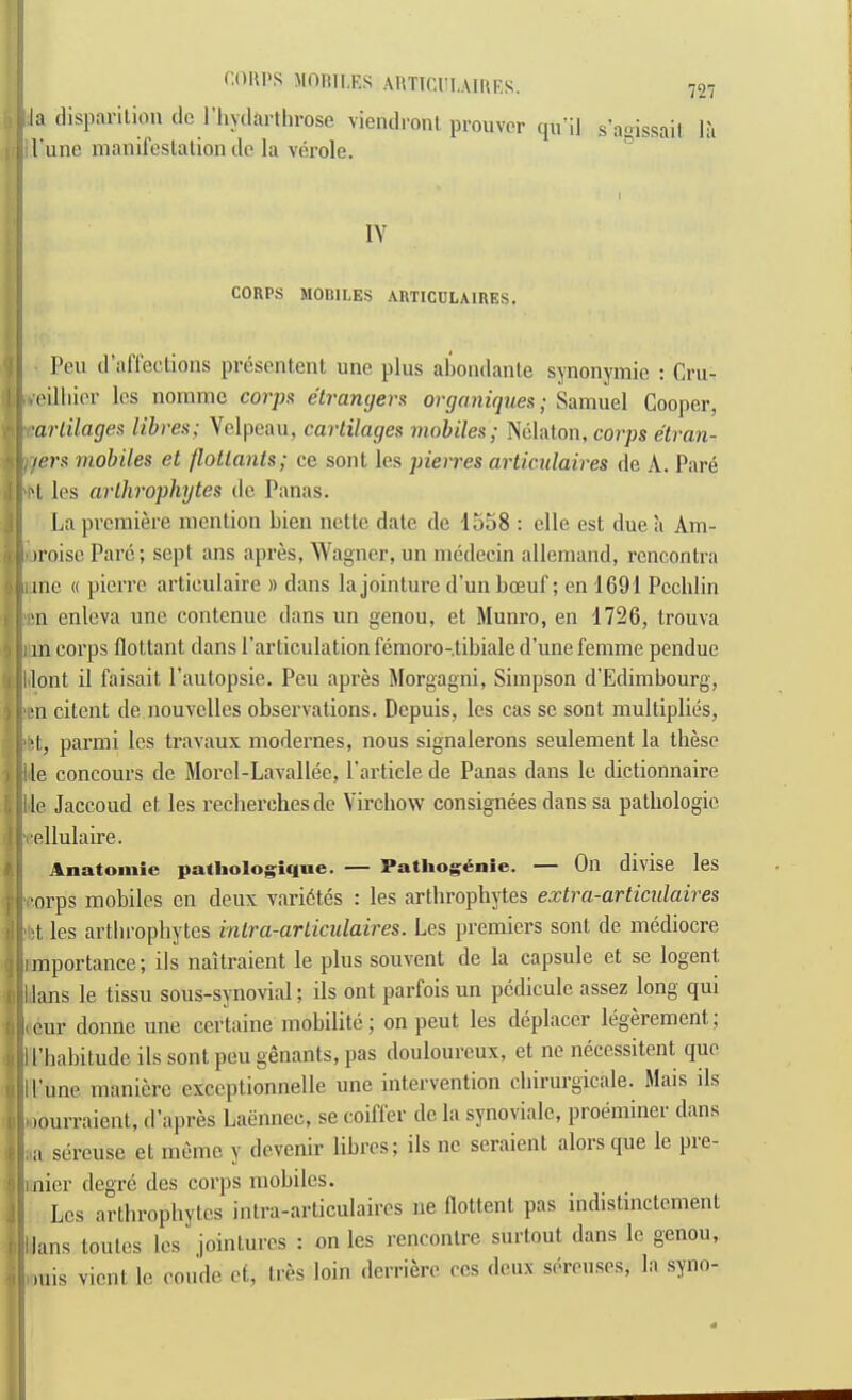 COIU'S MOItlI.RS AHTICHI.AIIU’.S. j la (lisparilion do I’liyilarlliroso viemlronl prouvor rju’ii s’aoissail la i, I'une manifeslalion do la vdrole. I lY CORPS MOBILES ARTICULAIRES. Pen d’affeclions presentent une plus abondanle synonymie ; Cru- vcilliior Ics nomme corjK etranijers organiques; Samuel Cooper, 'arlilages libres; Velpoau, cartilages mobiles; Nelaton, co?’ps e'tran- i/ers mobiles et flotlants; ce soul les pierres articulaires do A. Pare H les arlhrophytes do Panas. La premiere menlion Lien nette date de 1558 : elle est due a Am- oroise Parc; sept ans apres, Wagner, un medecin allemand, rcncontra ime « pierre articulaire » dans la jointure d’un boeuf; en 1691 Pcchlin im enleva une contcnue dans un genou, et Munro, en 1726, trouva iin corps flottant dans Parliculation fcmoro-.tibiale d’une femme pendue llont il faisait I’autopsie. Peu apres Morgagni, Simpson d'Edimbourg, ■en citent de nouvelles observations. Depuis, les cas sc sont multiplies, 'fet, pai’mi les travaux modernes, nous signalerons seulement la these lie concours de Morcl-Lavallee, Particle de Panas dans Ic dictionnaire lie Jaccoud et les recherchesdc Virchow consignees dans sa pathologic I'ellulaire. Anatomic patlioloj[;;ifliic. — Patliog6nie. — On divise les •orps mobiles en deux vari6tes : les arthrophytes extra-articulaires i;t les arthrophytes inlra-ariiculaires. Les premiers sont de mediocre importance; ils naitraient le plus souvent de la capsule et se logent lians le tissu sous-synovial; ils ont parfois un pcdicule assez long qui eur donne une certaine mohilitc; on pent les deplacer legerement. ll’habitudc ils sont peu genants, pas douloureux, et ne necessitent quo I Pune maniere exccptionnelle une intervention chirurgicale. Mais ils oourraient, d’apres Laennec, se coiffer de la synoyialc, proeminer dans ;a sereuse et meme y devenir libres; ils nc seraient alorsque le pie- inier degre des corps mobiles. Les arthrophytes intra-articulaires ne flottent pas indistinctement Hans toutes les jointures : on les rencontre surtout dans le genou, .luis vient le coude et, tres loin derrierc ccs deux semises, la syno-