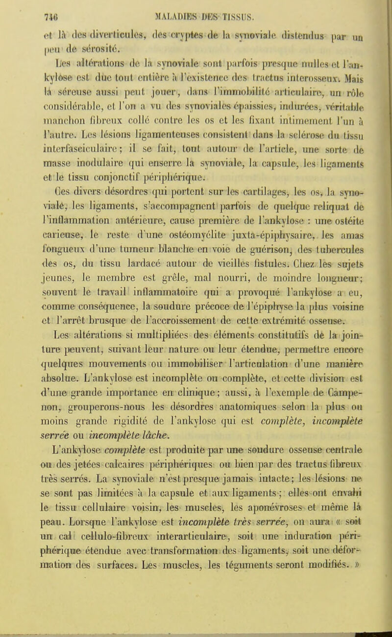 ol, 1:1 (Ics (liv(‘rliciilos, dPS (Ty|>tPS de hi suioviale distcndus |iar un |H‘ii de stirositc. lips alloral,ions do la synoviale sont parlbis presijiio indies ol r:in- kylose csl duo tout cntiere a I’existcncc des Iractus inlcrnsso,uxv Mais la sereiiso aiissi pent jouer, dans rimmohilite arlieiilairo, un role considerahle, cl Ton a vu dcs synovialos cpaissics, indiinies, vorilalile manchon lilirenx colic conlre Ics os ct les fixant inliineinenl Tun a I’aiitre. Los Ibsions ligarncnleuses consistent dans la sclei'oso dii tissu intcrfasciculairo; il se lait, tout antoiir de rarticle, une sorte de masse inodulaire qui enserro la synovialo, la capsule, les ligaments et le tissu conjonctif periplieriqiie. (les divers dcsordres i|ui portent sur les cartilages, les os, la syno- viale, les ligaments, s’accompagnent parl'ois de quelque reliquat de rinflammation aiiterieure, cause jjremierc de I’ankylose : une osteite caricuse, le reste d une osteomyelite juxta-epi|)liysaire, les amas i'ongiicux d’une tumeur blanche en voic de gTierison, des luhercules <les os, du tissu lardace autour de vieilles fistules. Chez les snjets Jeuncs, le membre est grele, mal nourri, de moindre longueur; souvent le travail intlammatoire qni a provoque I’ankylose a eu, comme consequenee, la soudure precoce de I’cpiplTyse la plus voisine et Tarret brusque de I’accroissement de celte extremitc osseuse. Les alterations si multipliees des elements constitutifs de la join- ture peuvent, suivant leur nature ou leur ctendue, permettre encore quelques mouvements ou immobiliser rarticulation d’une inaniero absolue. L’ankylose est incomplete ou complete, et cette division est d’une grande importance en clinique; aussi, a, I’exemple de Campe- non, grouperons-nous les desordres anatomiques selon la plus on inoins grande rigidile de I’ankylose qui est complete, incomplete serre'e ou incomplete Idche. L’ankylose compile est produite par une soudure osseuse centrale ouides jetees calcaires peripheriques ou bien par des tractus (ibreux tres serres. La synoviale n’est presque jamais intacte; les lesions ne se sont pas limitecs a la capsule et aux ligaments; elles ont envahi le tissu cellulaire voisin, les muscles, les aponevroses et meme la peau. Lorsqne I’ankylose est incomplete tres serre'e, on amai « sett un cal cellulo-librcux interarticulaire, soil une induration peri- pherique etendue avec transformation;dcs ligaments, soil une defor- mation des surfaces. Les muscles, les teguments seront mothfies. »