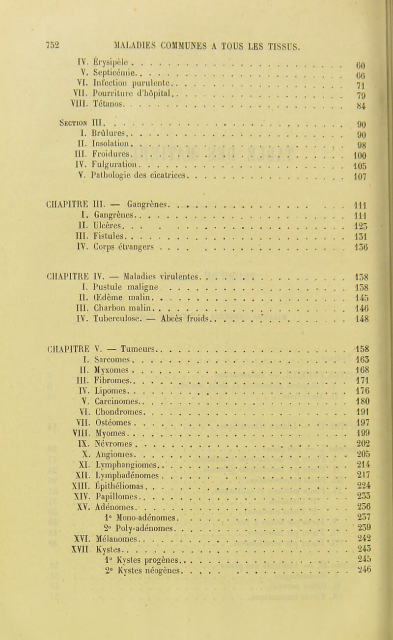 IV. Erysiprlc, V. Seplicemie (JU VI. Iiircclion piirulente 7^ VII. UouiTitiini (I’liApitnl 79 VIII. Tutimi).s X4 Section III 99 I. KrAlures 99 II. Insolalioii gjj III. Froiduces ^99 IV. Fulgiiralion •195 V. I’aUiologic lies cicatrices I97 CIIAl’ITRE III. — Gangrenes ■Jll I. Gangrenes HI II. Ulccres 125 III. Fistulcs 131 IV. Corps dtrangers ; 136 I CllAPITRE IV. — Maladies virulentes 138 ^ I. Pustule maligne 138 t II. (Edeme malin 145 J III. Charbon raalin 146 If IV. Tuberculose. — Abces froids .' 148 { CllAPITRE V. — Tumeurs.. . . I. Sarcomes II. Myxomes III. Fibromes IV. Lipomes V. Carcinomes VI. Cbondrouics VII. Osteomes VIII. Myomes IX. Nevromes X. Angionies XL Lympbangiomes.. . , XII. Lympliadcnomes . . . XIII. Epitbeliomas. ... XIV. Papillomcs XV. Adenomes 1“ Mono-adenomes. 2“ Poly-adenomes. XVI. Melauomes XVII Kystes 1° Kystes progenes. 2“ Kystes neogenes 158 ' 163 \ 168 I 197 199 202 205 214 217 224 253 ( 256 237 259 242 f 243 I 245 I 246 I