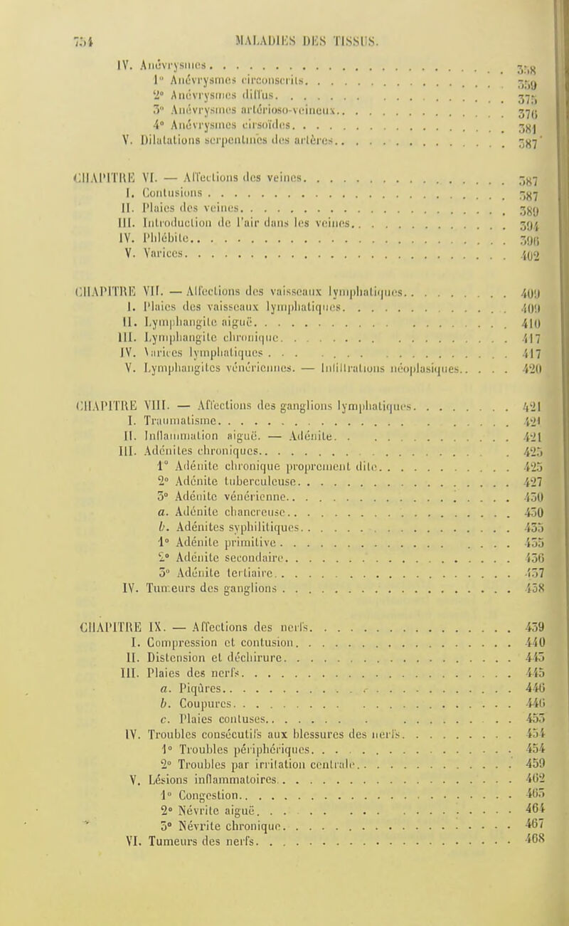 IV. Aiuivi'ysmus 1“ Aiidvrysnuis circonscrils .“jjg 2“ Amivrysmcs dilTus .3 Aiiiivry.sincs ai'l(5rio.s()-vcinmix j'jU A° Aiujvrysines clrsoidas V. Dilutiitioiis scrpenlmes d(!.s urleres <;IIAIMTIIH Vt. — Art'uL'tioiis <lcs veincs I. Coidusioiis II. IMaies dos vcines III. Iiitioduelioii de I’air dans les vninos 591 IV. I’Idebile V. Vai'iccs ,{(j2 (dlAI’ITIIH VII. —AHucIions dos vaissoaiix lyinplialiijiio.s 499 I. 1‘laics dos vaisseanx lyit]|iliatiqnos 409 II. I.yinpliangilo aigiio 410 III. Lympliangilo climiii(|iic 417 IV. \ariics lymplialiques ... 4I7 V. I.yniplumgitcs vdnoi'iemios. — lidillraliuns iidoplasicpies -WO (dIAI'ITRE VIII. — .Afleclious dos ganglions lympliatiqnos 4'2I I. Traiiniatisrac .jot II. InllariiniaLion aigud. — .-Vdenile .421 HI. Adcniles olironiqucs 425 1° Ailonilo clironiqne inoprcincnl dilo .423 2 Adcnite tuberculeuso 427 3° Adcnitc vencricnnc ' . . . . 450 a. Addnilo cbancrcnsc 430 b. -Vdenites sypbilitiquos 455 1“ .Adenitc pi'irnitivo 453 2“ Adcnite secoudairc 456 5“ Adcnite lertiairc .157 IV. Tnir.eurs dos ganglions 43X CIIAI’ITIIE IX. — Affections des noil's I. Compression ct contusion II. Distension et ddcbirure III. Plaies dos ncrfs a. Piqures b. Coupurcs c. Plaies contuses IV. Troubles consdcutifs aux blcssurcs des nerfs 1° Troubles periphefiqnes 2 Troubles par irrilation contralo.. . . V. Lesions inllammatoires, 1° Congestion 2' Nevrite aigue. . . 5“ Nevrite chroniquo VI. Tumeurs des nerfs 439 440 443 445 446 44C. 455 454 434 459 462 465 464 467 40S