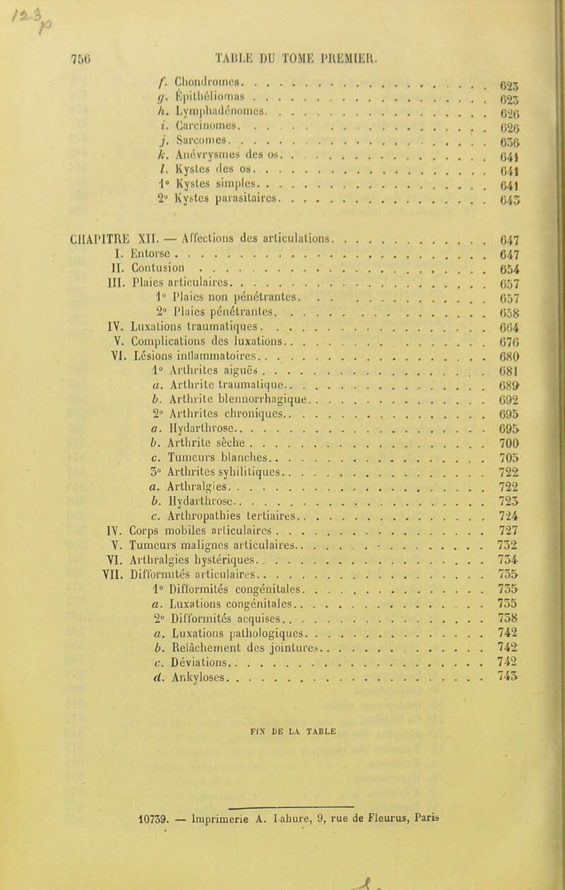 7&(i TAIILK DU TOMU DRUMIEK. f. Cliomiroinos (/. Uiiilliijliomas 023 h. Lyiiiiiliailciiumos i. CarciiKimes. . /. Sai’comos 056 k. AmWrysmes des os. 041 l. Kysles dcs os 041 •1“ Kysles simples 2 Kysles paiasilaires 043 CIIAI’ITRE Xll. — Affcclions des arliculalions 047 I. Enloi'se 647 II. Conliision 654 III. Plaies ailiculaires 057 I'* Plaies non penetranles 057 2“ Plaies pcndlraules 058 IV. Luxalions Iraurnaliqiies 064 V. Coinplicalions des luxations 070 VI. Lesions inllammaloires 680 ■I .Vi'llirilcs aigues . 081 a. Artlirile Iraumaliqiio 080 b. Arllnile blennon’hagique 092 2° Ai'llifilcs clironiques 695 a. llydarlhrosc 695 h. Artlirile seche 700 c. Tumcurs blanches 703 5° Arlbriles sybililiques 722 a. Arlbralgies 722 b. llydarlhrosc 723 c. Arlliropathies lertiaires 724 IV. Corps mobiles arliculaires 727 V. Tumours malignes arliculaires • 732 VI. Artbralgies bysteriques 754 VII. DilTormites arliculaires 755 1° Difl'ormiles congenitales 735 a. Luxalions congenitales 735 2“ Difl'ormitos acquises 758 a. Luxations pathologiques 742 b. Relachemenl des jointures 742 c. Deviations 742 d. Ankyloses 745 FIX' DE LX TABLE 10739. — Imprimerie A. lahure, 9, rue de Fleui'us, Paris