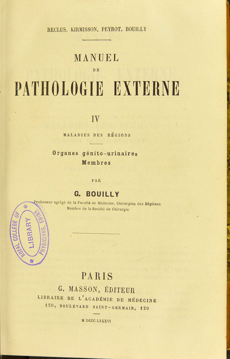 RECLUS. IvlRMlSSON. PEYROT. ROUILLY MANUEL DE PATHOLOGIE EXTERNE IV MALADIES DES REGIONS Organes genito-urinaires Membres PAR G. BOUILLY ! de la Facull6 de Medecine, Cliirurgi Wembre de la Soci^te de Chirurgie PARIS G. MASSON, EDITEUR LIBRAIUE DE l’aGADEMIE DE MEDECINE 120, BOULEVARD SAINT-GERMAIN, 120 M DCCC LXXXVI