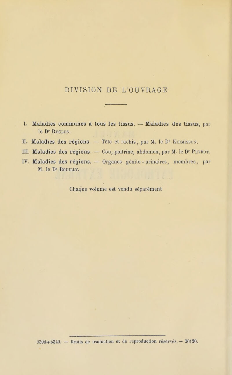 DIVISION DE L’OUVRAGE I. Maladies communes a tous les tissus. — Maladies des tissus, par le D' Receus. ' • > . II. Maladies des regions. — Tete et racbis, par M. Ie D1 Kirmisson. III. Maladies des regions. — Cou; poitrine, abdomen, par M. le Dr Peyrot. IV. Maladies des regions. — Organes gcnito - urinaires, membres, par M. le Dr Bouilly. Cbaque volume est vendu separement yoDO-l-ooiO. — Droits dc traduction ct dc reproduction reserves.— 26120.