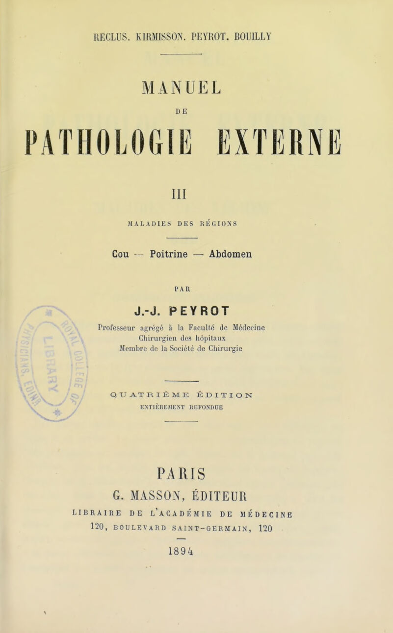 RECLUS. KIRMISSON. PEYROT. BOUILLY MANUEL DE 111 MALADIES DES REGIONS Cou — Poitrine — Abdomen PAR J.-J. PEYROT Professeur agrege a la Faculte de Medecinc Chirurgien dcs hdpitnux Mcmbre dc la Sociele de Chirurgie QXJA.TR IE ME EDITION EN'TIEREMENT HEFONDUE PARIS G. MASSON, EDITEUR LIBRAIRE DE l’aCADEMIE DE MEDECINE 120, BOULEVARD SAINT-GERMAIN, 120 1894