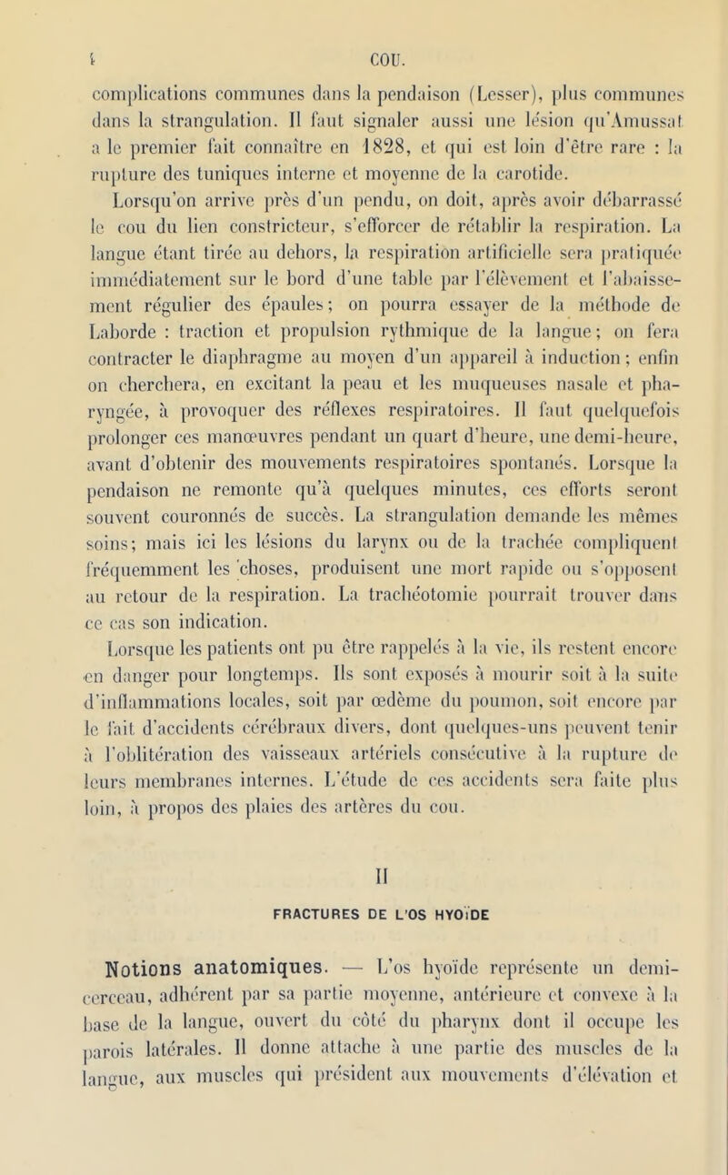 complications communes dans la pendaison (Lesser), plus communes dans la strangulation. 11 Taut signaler aussi une le'sion qu’Amussat a le premier fait connaitre en 1828, et qui est loin d'etre rare : la rupture des tuniques interne et moyenne de la carotide. Lorsqu’on arrive pres d'un pendu, on doit, apres avoir debarrasse le cou du lien constricteur, s’efforccr de retablir la respiration. La langue etant tiree an dehors, la respiration artificielle sera pratiquee immediatement sur le bord d’une table par l’elevement et 1’abaisse- ment regulier des epaules; on pourra essayer de la methode de Laborde : traction et propulsion rythmique de la langue; on fera contracter le diaphragme au moyen d’un appareil a induction; enfin on cherchera, en excitant la peau et les muqueuses nasale et pha- ryngee, a provoquer des reflexes respiratoires. 11 faut quelquefois prolonger ees mana'uvrcs pendant un quart d’heure, une demi-bcure, avant d’obtenir des mouvements respiratoires spontanes. Lorsque la pendaison ne remonte qu’a quelques minutes, ccs efforts seront souvent couronnes de succes. La strangulation demande les memes soins; mais ici les lesions du larynx ou de la trachee compliquenl frequemment les cboses, produisent une mort rapide ou s’opposenl au retour de la respiration. La tracheotomie pourrait trouver dans ce cas son indication. Lorsque les patients out pu etre rappeles a la vie, ils restent encore en danger pour longtemps. Ils sont exposes a mourir soit a la suiti* d’inflammations locales, soit par cedeme du poumon, soil encore par le fait d’accidents cerebraux divers, dont quelques-uns pcuvent tenir a 1’obliteration des vaisseaux arteriels consecutive a la rupture de lours membranes internes. L’etude de ces accidents sera faite plus loin, a propos des plaies des arteres du cou. II FRACTURES DE L’OS HYOiDE Notions anatomiques. — L’os hyoide represente un demi- cerceau, adherent par sa partie moyenne, anterieure et convexe a la base de la langue, ouvert du cote du pharynx dont il occupe les parois laterales. II donne attache a une partic des muscles de la langue, aux muscles qui president aux mouvements d’clevation et