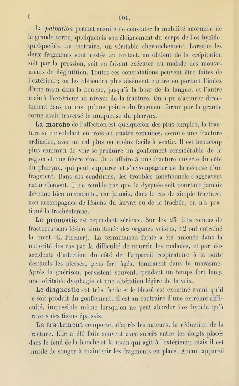 G La palpation permet cnsuite de constater la mobilite anormale de la grande conic, quelquel'ois son eloignement du corps de Los hyoide, quelquefois, an eontraire, nn veritable chevauchement. Lorsque les deux fragments sont restes au contact, on obtient de la crepitation soit par la pression, soit en faisant executer au malade des mouve- ments de deglutition. Toutes ces constatations peuvent etre faites de l’exterieur; on les oblicndra plus aisement encore en portant l’index d’une main dans la bouche, jusqu’a la base de la langue, et l'autre main a I’exterieur au niveau de la fracture. On a pu s’assurcr direc- tement dans un cas qu’une pointe du fragment forme par la grande corne avait traverse la muqueuse du pharynx. La marche de l’allection est quelquefois des plus simples, la frac- ture se consolidant en trois ou quatre semaines, comme une fracture ordinaire, avec un cal plus ou moins facile a sentir. II est beaucoup {this commun de voir se produire un gonflement considerable de la region et une fievre vive. On a affaire a une fracture ouverte du cote du pharynx, qui peut suppurer et s’accompagner de la necrose d’un fragment. Dans ces conditions, les troubles fonctionnels s’aggravent naturellement. II nc semble pas que la dyspnee soit pourtant jamais devenue bien menacante, car jamais, dans le cas de simple fracture, non accompagnee de lesions du larynx ou de la trachee, on n'a pra- tique la tracheotomie. Le pronostic est cependant serieux. Sur les 25 fails connus de fractures sans lesion simultanee des organes voisins, 12 out entrainc la mort (G. Fischer). La terminaison fatale a ete amende dans la majorite des cas par la difficulty de nourrir les malades, et par des accidents d'infection du cote de l’appareil respiratoire a la suite desquels les blesses, gens fort ages, tombaient dans le marasme. Apres la guerison, persistent souvent, pendant un temps fort long, une veritable dysphagie et une alteration legere de la voix. Le diagnostic est Ires facile si le blesse est examine avant qu’il e soit produit du gonflement. II est au eontraire d’une extreme diffi- culty, impossible memo lorsqu’on ne peut aborder Los hyoide qu a travers des tissus epaissis. Le traitement comporte, d’apres les auteurs, la reduction de la fracture. File a etc faite souvent avec sueces entre les doigts places dans le fond de la bouche et la main qui agit a l’cxterieur; mais il est inutile de songer a maintenir les fragments en place. Aucun appareil