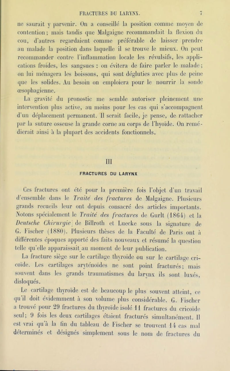 ne saurait y parvenir. On a conseille la position comme moycn (le contention; mais tandis que Malgaigne recommandait la flexion du eou, d’autres regardaient comme preferable de laisser prendre an malade la position dans laquelle il sc trouve le mieux. On pent recommander contre I’inflammation locale les revulsifs, les appli- cations froides, les sangsues : on evitera de faire parlor 1c malade; on hii menagera les boissons, qui sont degluties avec plus de peine que les solides. An besoin on emploiera pour le nourrir la sonde oesophagienne. La gravite du pronostic me semble autoriser pleinement une intervention plus active, au moins pour les cas qui s’accompagnent d un deplacement permanent. 11 serait facile, je pense, de rattacher par la suture osseuse la grande corne au corps de l’hyoide. On reme- dierait ainsi a la plupart des accidents fonctionnels. Ill FRACTURES DU LARYNX Ces fractures out etc pour la premiere fois l’objet d’un travail d’ensemble dans le Traile des fractures de Malgaigne. Plusieurs grands recueils leur ont depuis consacre des articles importants. Notons specialement le Trade des fractures de Gurlt (1801) ct la Deutsche Chirurgie de Billroth et Luecke sous la signature de G. Fischer (1880). Plusieurs theses de la Faculte de Paris ont a differentes epoques apporte des faits nouveaux et resume la question telle qu elle apparaissait au moment de leur publication. La fracture siege sur le cartilage thyroide on sur le cartilage cri- coi'de. Les cartilages aryteno'ides ne sont point fractures; mais souvent dans les grands traumatismes du larynx ils sont luxes, disloques. Le cartilage thyroide est de beaucoup le plus souvent atteint, ce qu il doit evidemment a son volume plus considerable. G. Fischer a trouve pour 20 fractures du thyroide isole 11 fractures du cricoide seul; 0 fois les deux cartilages etaient fractures simultanement. II est vrai qua la fin du tableau de Fischer se trouvent 14 cas mal determines et designes simplement sous le nom de fractures du