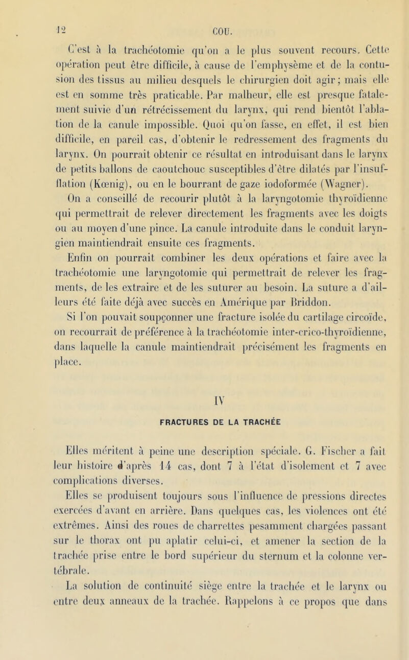 C'est a la tracheotomie qu'on a lc plus souvent recours. Cette operation peut etre difficile, a cause de l’emphyseme et de la contu- sion des tissus au milieu desquels le chirurgien doit agir; mais elle est on somme tres praticable. Par malheur, elle est presque fatale- ment suivie d un retrecissement du larynx, qui rend bientot l’abla- Lion de la canule impossible. Quoi (ju’on fasse, en diet, il est bien difficile, en pareil cas, d’obtenir lc redressement des fragments du larynx. On pourrait obtenir ce resultat en introduisant dans le larynx de petits ballons de caoutchouc susceptibles d’etre dilates par l'insuf- llation (Koenig), on en le bourrant de gaze iodoformee (Wagner). On a conseille de recourir plutot a la laryngotomie thvro'idiennc qui permettrait de relever directement les fragments avec les doigts on au moyen d’une pince. La canule introduite dans le conduit laryn- gien maintiendrait ensuite ces fragments. Enfm on pourrait combiner les deux operations et faire avec la tracheotomie une laryngotomie qui permettrait de relever les frag- ments, de les extraire et de les suturer au besoin. La suture a d'ail- leurs etc faite deja avec succes en Amerique par Briddon. Si Lon pouvait soupconncr une fracture isolee du cartilage circoide, on recourrait de preference a la tracheotomie inter-crico-thyroidienne, dans laquelle la canule maintiendrait precisement les fragments en place. IV FRACTURES DE LA TRACHEE Elies meritent a peine une description speciale. G. Fischer a fail leur histoirc d’apres 14 cas, dont 7 a letat d'isolement et 7 avec complications diverses. Ell es se produisent toujours sous I'inllucnce de pressions directes exercees d’avant en arriere. Dans quelques cas, les violences out etc extremes. Ainsi des roues de charrettes pesamment chargees passant sur le thorax out pu aplatir celui-ci, et amener la section de la trachee jirise entre le bord superieur du sternum et la colonne ver- tebrale. La solution de continuite siege entre la trachee et le larynx on entre deux anneaux de la trachee. Rappelons a ce propos que dans