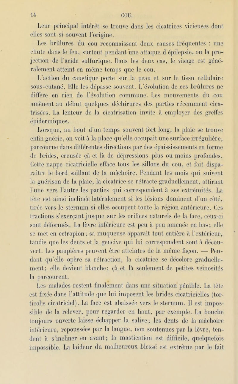 Leur principal interet so trouve dans les cicatrices vicieuses dont dies sont si souvent l’origine. Les brulures du cou reconnaissent deux causes lrequentes : une chute dans le feu, surtout pendant une attaque d’epilepsie, ou la pro- jection de l’acide sulfurique. Dans les deux cas, le visage est gene- ralement atteint en mcme temps que le cou. L’action du caustique porte sur la peau et sur le lissu cellulaire sous-cutane. Elle les de'passe souvent. L’evolution de ces brulures ne differe en rien de revolution commune. Les mouvements du cou amenent au debut quelques dechirures dcs parties recemment cica- trisees. La lenteur de la cicatrisation invite a employer des greffes epidermiques. Lorsque, au bout d’un temps souvent fort long, la plaie se trouve enfin guerie, on voit a la place qu’elle occupait une surface irreguliere, parcourue dans ditlerentes directions par des epaississements en forme de brides, crcuse'e ca et la de depressions plus ou moins profondes. Cette nappe cicatricielle elface tous les sillons du cou, et fait dispa- raitre le bord saillant de la machoire. Pendant les mois qui suivent la guerison de la plaie, la cicatrice sc retracte graduellement, attirant Pune vers l’autre les parties qui correspondent a ses extremites. La tete est ainsi inclinee lateralement si les lesions dominent d’un cote, tiree vers le sternum si elles occupent toute la region anterieure. Ces tractions s’exercant jusque sur les orifices naturels de la face, ceux-ci sont deformes. La levre inferieure est peu a pen amene'e en bas; elle se met en ectropion; sa muqueuse apparait tout entiere a l’exterieur, tandis que les dents et la gencive qui lui correspondent sont a decou- vert. Les paupieres peuvent elre atteintes de la meme facon. — Pen- dant qu’elle opere sa retraction, la cicatrice sc decolore graduelle- ment; elle devient blanche; ca et la seulement de petites veinosites la parcourent. Les malades restent finalemcnt dans une situation penible. La tete est lixee dans l’attitude que lui imposent les brides cicatricielles (tor- ticolis cicatricicl). La face est abaissee vers le sternum. 11 est impos- sible de la relever, pour regarder en haul, par exemple. La bouche toujours ouverte laisse echapper la salive; les dents de la machoire inferieure, repoussees par la langue, non soutenues par la levre, ten- dent a s’incliner en avant; la mastication est difficile, quelquefois impossible. La laideur du malheureux blesse est extreme par le fait