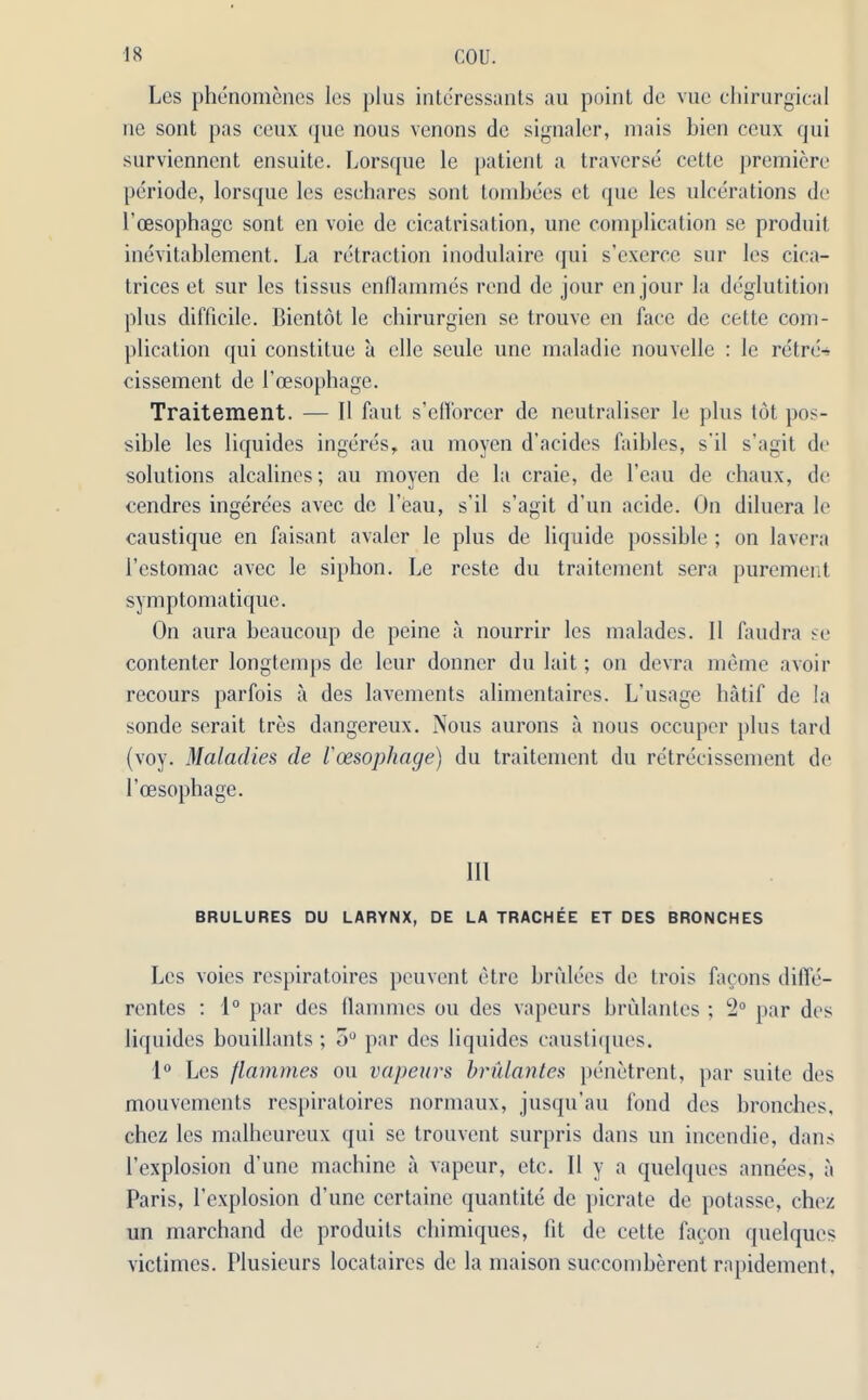 Les phenomenes les plus intcressants au point de vue chirurgical ne sont pas ceux que nous venons dc signaler, mais bien ccux qui surviennent ensuite. Lorsque le patient a traverse cette premiere periode, lorsque les esehares sont tombees ct que les ulcerations de l’cesophagc sont en voie de cicatrisation, une complication se produit inevitablement. La retraction inodulaire qui s’exerce sur les cica- trices et sur les tissus enfiammes rend de jour en jour la deglutition plus difficile. Bientot le chirurgien se trouve en face de cette com- plication qui constitue a clle seule une maladie nouvelle : le retre* cissement de 1’oesophage. Traitement. — II faut s’etforcer de neutraliser le plus tot pos- sible les liquides ingeres, au moyen d’acides faibles, s'il s’agit de solutions alcalines; au moyen de la craie, de l’eau de chaux, de cendres ingere'es avec de l eau, s’il s’agit d un acide. On diluera le caustique en faisant avaler le plus de liquide possible ; on lavera l’estomac avec le siphon. Le rcste da traitement sera purement symptomatique. On aura beaucoup de peine a nourrir les malades. II faudra se contenter longtemps de leur donner du lait; on devra meme avoir recours parfois a des lavements alimentaires. L'usage hatif de la sonde serait tres dangereux. Nous aurons a nous occuper plus tard (voy. Maladies de I'cesophage) du traitement du retrecissement de l’oesophage. Ill BRULURES DU LARYNX, DE LA TRACHEE ET DES BRONCHES Lcs voies respiratoires peuvent etrc briilees de trois facons diffe- rentes : 1° par des flammes ou des vapeurs brulantes ; 2° par des liquides bouillants; 5° par des liquides caustiques. 1° Les flammes ou vapeurs brulantes penetrent, par suite des mouvements respiratoires normaux, jusqu’au fond des bronches, chez les malheureux qui sc trouvent surpris dans un inccndie, dans l’explosion d’une machine a vapeur, etc. II y a quelques annees, a Paris, l’explosion d’une certaine quantite dc picrate de potasse, chez un marchand de produits cbimiques, lit de cette facon quelques victimes. Plusieurs locataires de la maison succombercnt rapidement.