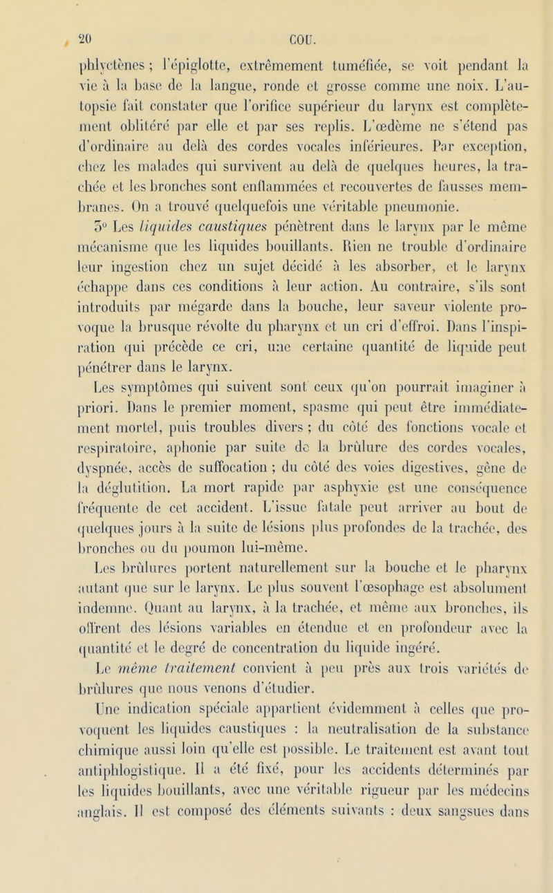 phlyetenes; l’epiglotte, extremement tumefiee, sc voit pendant la vie a la base de la langue, ronde ct grosse comme une noix. L’au- topsie fait constater que l’orifice superieur du larynx est complete- ment obliterc par clle et par ses rcplis. L’cedeme ne s’etend pas d’ordinaire au dela des cordes vocalcs inferieures. Par exception, chcz les malades qui survivent au dela de quelques lieures, la tra- cliee et les branches sont enflammees et recouvertes de fausses mem- branes. On a trouve quelquefois une veritable pneumonie. 5° Les liquides caustiques penetrent dans le larynx par le meme mecanisme que les liquides bouillants. Rien ne trouble d’ordinaire leur ingestion chez un sujet decide a les absorber, et le larynx echappe dans ces conditions a leur action. Au contraire, s’ils sont introduits par megarde dans la bouche, leur saveur violente pro- voque la brusque revolte du pharynx ct un cri d’effroi. Pans l’inspi- ration qui precede ce cri, une certaine quantite de liquide peut penetrer dans le larynx. Les symptomes qui suivent sont ceux qu’on pourrait imaginer a priori. Dans le premier moment, spasme qui peut etre immediate- ment mortel, puis troubles divers ; du cote des fonctions vocale el respiratoirc, apbonie par suite de la brulurc des cordes vocales, dyspnee, acces de suffocation ; du cote des voies digestives, gene de la deglutition. La mort rapide par asphyxic est une consequence frequente de cet accident. L’issue fatale peut arriver au bout de quelques jours a la suite de lesions plus profondes de la trachee, des branches ou du poumon lui-meme. Les brulures portent naturellement sur la Louche et le pharynx autant que sur le larynx. Le plus souvent I'cesophage est absolument indemne. Quant au larynx, a la trachee, et meme aux branches, iIs ofl'rent des lesions variables en etendue et en profondeur avec la quantile et le degre de concentration du liquide ingere. Le meme traitement convicnt a peu pres aux trois varietes de brfilures que nous xenons d'etudier. Line indication speciale appartient evidemment a celles que pro- voquent les liquides caustiques : la neutralisation de la substance chimique aussi loin qu’elle est possible. Le traitement est avant toul antiphlogistique. 11 a etc fixe', pour les accidents determines par les liquides bouillants, avec une veritable rigueur par les medecins anglais. 11 est compose des elements suivants : deux sangsues dans