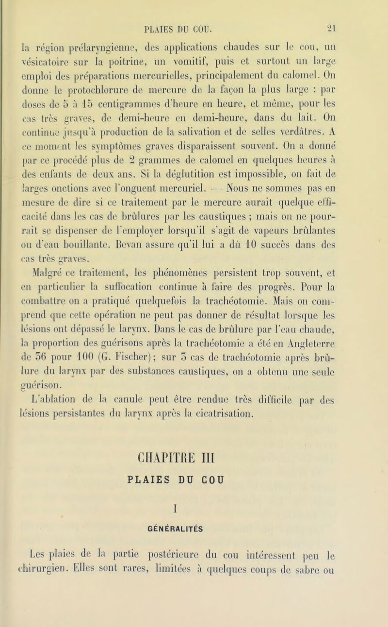 PLAIES Dll COU. ‘21 la region prelaryngienne, des applications chaudes sur lo cou, un vesicatoire sur la poitrine, un vomitif, puis ct surtout un large emploi des preparations mercurielles, principalcment du calomel. On donne le protochlorure de mercure do la faeon la plus large : par doses de 5 a 15 centigrammes d'heure en heure, et memo, pour les cas Ires graves, de demi-heurc en demi-heure, dans du lait. On continue jusqu’a production de la salivation et de sellcs verdatres. A ce mono nt les symptomes graves disparaissent souvent. On a donne par ce procede plus do 2 grammes de calomel en quelques lieures a des enfants de deux ans. Si la deglutition est impossible, on fait de larges onctions avec l'onguent mercuricl. — Nous ne sommes pas en mesure de dire si ce traitement par le mercure aurait quelque effi- cacite dans les cas de brulures par les caustiques ; mais on ne pour- rait se dispenser de I’employer lorsqu il s’agit de vapeurs brulantes ou d’eau bouillante. Bevan assure qu’il lui a du 10 succes dans des cas tres graves. Malgre ce traitement, les phenomenes persistent trop souvent, et en particulier la suffocation continue a laire des progres. Pour la combattre on a pratique quclquefois la tracheotomie. Mais on coni- prend que celte operation ne peut pas donner de resultat lorsque les lesions ont depasse le larynx. Dans le cas de brulure par l’eau chaude, la proportion des guerisons apres la tracheotomie a ele en Angletcrre de 50 pour 100 (G. Fischer); sur 5 cas de tracheotomie apres bru- lure du larynx par des substances caustiques, on a obtenu one seule uerison. u L’ablation de la canule pent elre rendue tres difficile par des lesions persistantes du larynx apres la cicatrisation. CHAPITKE III PLAIES DU COU I GEN ERALITES Les plaies de la partie posterieurc du cou interessent peu le chirurgien. Elies sent rares, limitees a quelques coups de sabre ou