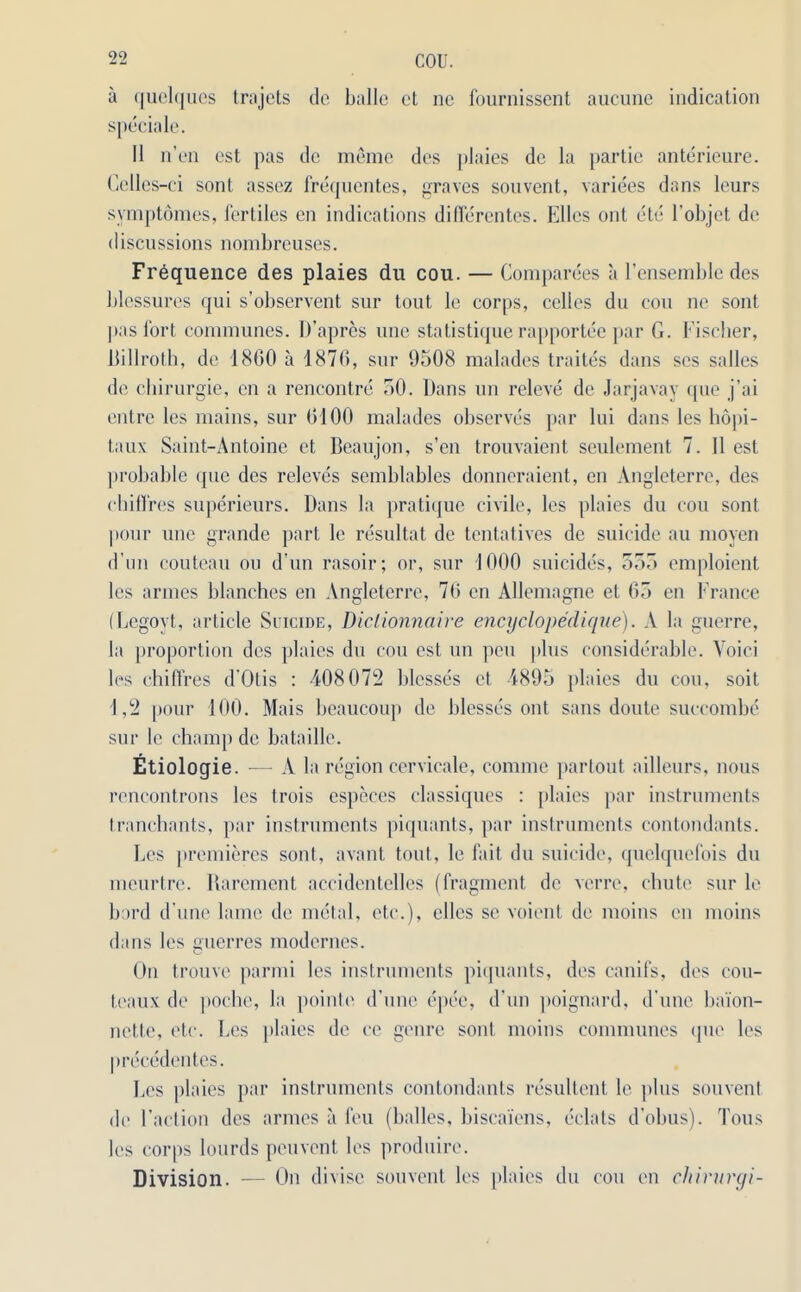 a quelques trajcts do ballc ct no fournissent aucune indication speciale. II n’en est pas dc memo des plaies dc la partie anterieure. Cclles-ci sont assez frequentes, graves souvent, variees dans leurs symptdmes, fertiles en indications differentes. Ellcs out etc l'objet do discussions nombreuses. Frequence des plaies du cou. — Companies a l’ensemble des blcssures qui s’observent sur tout le corps, cedes du cou ne sont pas fort communes. D’apres une statistique rapportee par G. Fischer, Billroth, de I860 a 1876, sur 9508 malades traites dans ses salles de chirurgie, cn a rencontre 50. Dans un releve de Jarjavay que j’ai entre les mains, sur 6100 malades observes par lui dans les hopi- taux Saint-Antoine ct Beaujon, s’en trouvaient seulement 7. 11 est probable que des releves semblables donneraient, en Angleterre, des cbillres superieurs. Dans la pratique civile, les plaies du cou sont pour une grande part le resultat de tentatives de suicide au moyen d un couteau ou d’un rasoir; or, sur 1000 suicides, 555 emploient les armes blanches en Angleterre, 76 en Allemagne et 65 en France (Legoyt, article Suicide, Diclionnaire encyclopedique). A la guerre, la proportion des plaies du cou est un peu plus considerable. Yoici les chi fires d'Otis : 408072 blesses ct 4895 plaies du cou, soit 1,2 pour 100. Mais beaucoup de blesses out sans doute succombe sur le champ de bataille. Etiologie. — A la region cervicale, coniine partout ailleurs, nous rencontrons les trois especes classiques : plaies par instruments tranchants, par instruments piquants, par instruments contondants. Les premieres sont, availt tout, le fait du suicide, quelquefois du meurtre. Rarcment accidentelles (fragment dc verre, chute sur le bard d une lame de metal, etc.), elles sc voient de moins en moins dans les gnerres modernes. On trouve parmi les instruments piquants, des canifs, des cou- teaux de poche, la pointe d’une epee, d’un poignard, d’une baion- nette, etc. Les plaies dc ce genre sont moins communes que les precedentes. Les plaies par instruments contondants resultent le plus souvent de Faction des armes a feu (balles, biscaiens, eclats d’obus). Tons les corps lourds peuvent les produire. Division. — On divise souvent les plaies du cou en chirurgi-